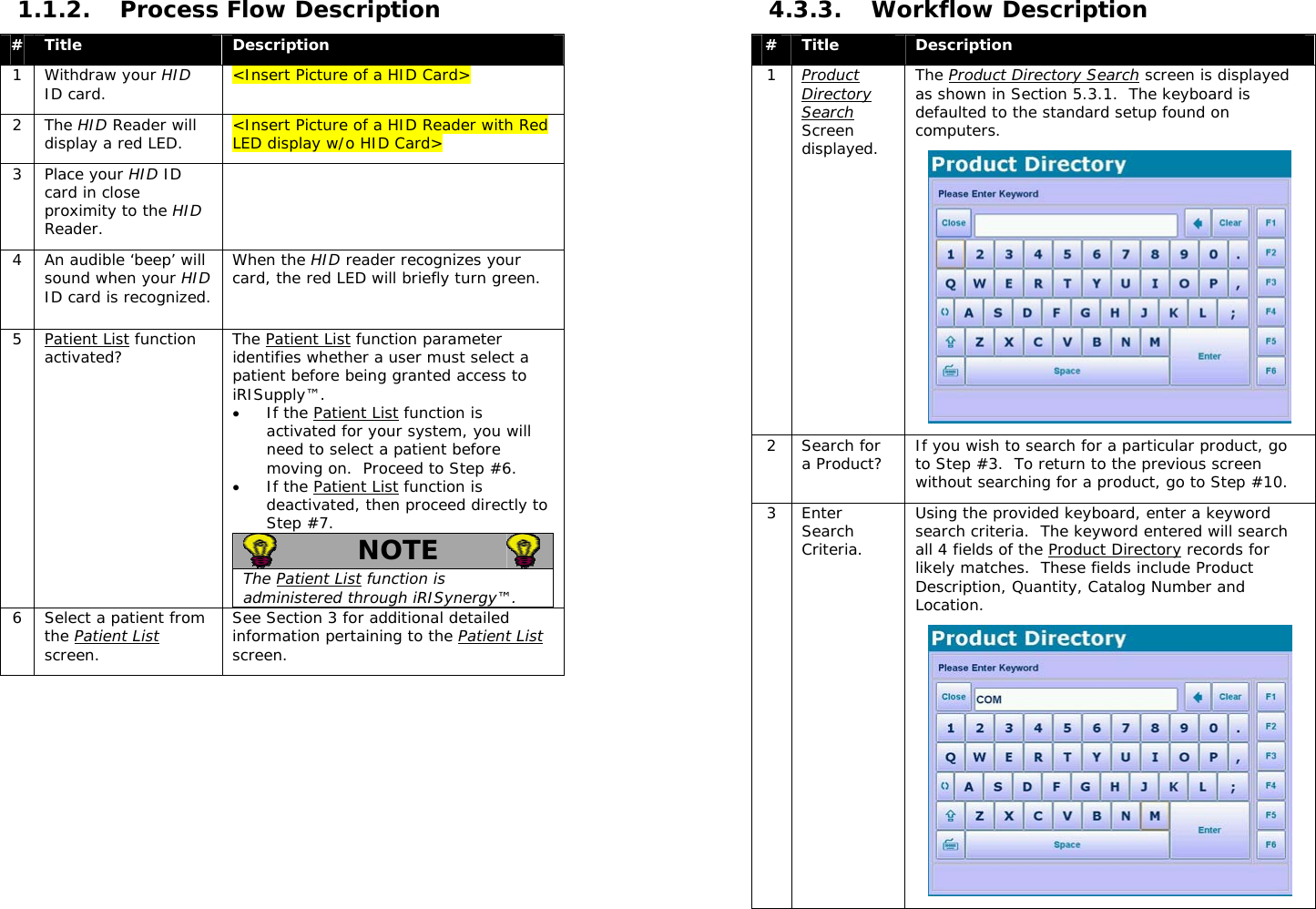  1.1.2. Process Flow Description #  Title  Description 1 Withdraw your HID ID card.  &lt;Insert Picture of a HID Card&gt; 2 The HID Reader will display a red LED.  &lt;Insert Picture of a HID Reader with Red LED display w/o HID Card&gt; 3 Place your HID ID card in close proximity to the HID Reader.  4  An audible ‘beep’ will sound when your HID ID card is recognized. When the HID reader recognizes your card, the red LED will briefly turn green.  5 Patient List function activated?  The Patient List function parameter identifies whether a user must select a patient before being granted access to iRISupply™.   • If the Patient List function is activated for your system, you will need to select a patient before moving on.  Proceed to Step #6.   • If the Patient List function is deactivated, then proceed directly to Step #7.  NOTE   The Patient List function is administered through iRISynergy™.  6  Select a patient from the Patient List screen. See Section 3 for additional detailed information pertaining to the Patient List screen.  4.3.3. Workflow Description #  Title  Description 1  Product Directory Search Screen displayed.  The Product Directory Search screen is displayed as shown in Section 5.3.1.  The keyboard is defaulted to the standard setup found on computers.  2 Search for a Product?  If you wish to search for a particular product, go to Step #3.  To return to the previous screen without searching for a product, go to Step #10. 3 Enter Search Criteria. Using the provided keyboard, enter a keyword search criteria.  The keyword entered will search all 4 fields of the Product Directory records for likely matches.  These fields include Product Description, Quantity, Catalog Number and Location.    