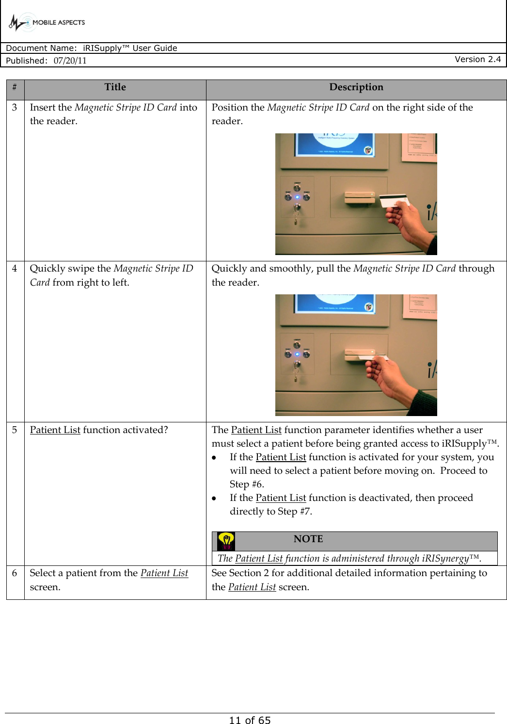      Document Name:  iRISupply™ User Guide Published:  07/20/11 Version 2.4  11 of 65 # Title Description 3 Insert the Magnetic Stripe ID Card into the reader. Position the Magnetic Stripe ID Card on the right side of the reader.  4 Quickly swipe the Magnetic Stripe ID Card from right to left. Quickly and smoothly, pull the Magnetic Stripe ID Card through the reader.  5 Patient List function activated? The Patient List function parameter identifies whether a user must select a patient before being granted access to iRISupply™.    If the Patient List function is activated for your system, you will need to select a patient before moving on.  Proceed to Step #6.    If the Patient List function is deactivated, then proceed directly to Step #7.   NOTE  The Patient List function is administered through iRISynergy™.  6 Select a patient from the Patient List screen. See Section 2 for additional detailed information pertaining to the Patient List screen. 