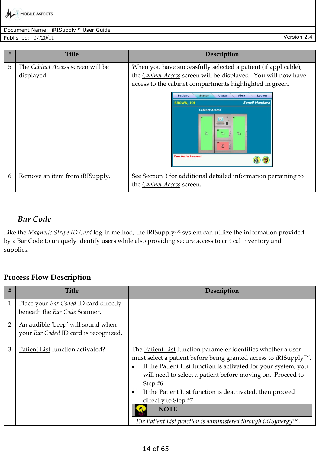      Document Name:  iRISupply™ User Guide Published:  07/20/11 Version 2.4  14 of 65 # Title Description 5 The Cabinet Access screen will be displayed. When you have successfully selected a patient (if applicable), the Cabinet Access screen will be displayed.  You will now have access to the cabinet compartments highlighted in green.  6 Remove an item from iRISupply. See Section 3 for additional detailed information pertaining to the Cabinet Access screen.   Bar Code Like the Magnetic Stripe ID Card log-in method, the iRISupply™ system can utilize the information provided by a Bar Code to uniquely identify users while also providing secure access to critical inventory and supplies.  Process Flow Description # Title Description 1 Place your Bar Coded ID card directly beneath the Bar Code Scanner.   2 An audible ‘beep’ will sound when your Bar Coded ID card is recognized.   3 Patient List function activated? The Patient List function parameter identifies whether a user must select a patient before being granted access to iRISupply™.    If the Patient List function is activated for your system, you will need to select a patient before moving on.  Proceed to Step #6.    If the Patient List function is deactivated, then proceed directly to Step #7.  NOTE  The Patient List function is administered through iRISynergy™.  