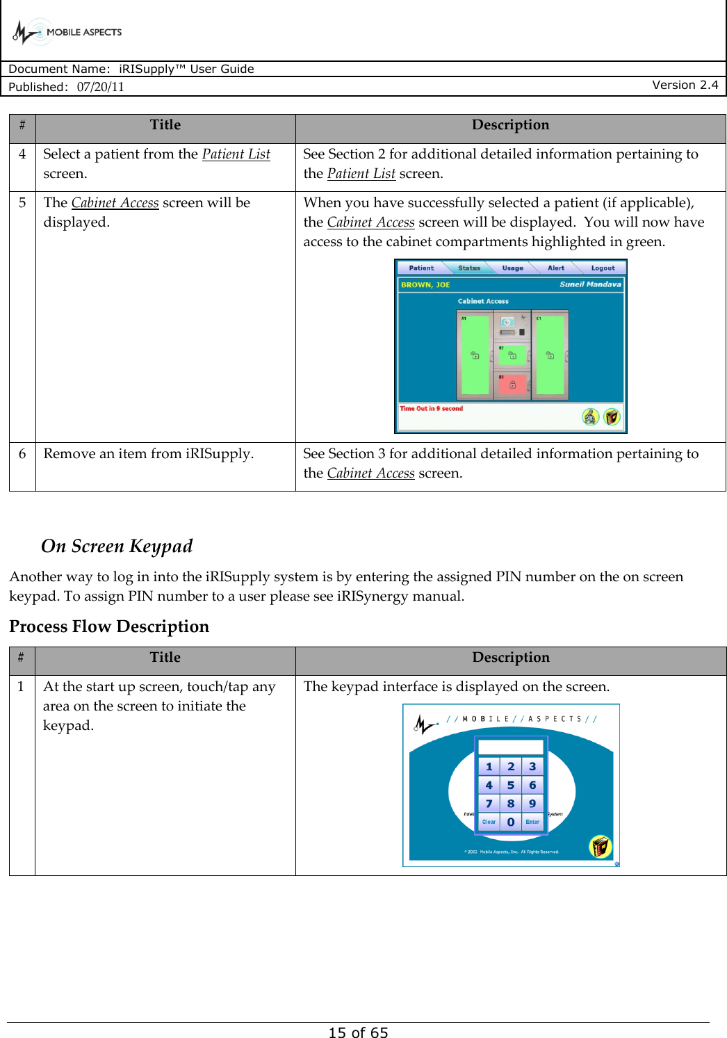      Document Name:  iRISupply™ User Guide Published:  07/20/11 Version 2.4  15 of 65 # Title Description 4 Select a patient from the Patient List screen. See Section 2 for additional detailed information pertaining to the Patient List screen. 5 The Cabinet Access screen will be displayed. When you have successfully selected a patient (if applicable), the Cabinet Access screen will be displayed.  You will now have access to the cabinet compartments highlighted in green.  6 Remove an item from iRISupply. See Section 3 for additional detailed information pertaining to the Cabinet Access screen.  On Screen Keypad Another way to log in into the iRISupply system is by entering the assigned PIN number on the on screen keypad. To assign PIN number to a user please see iRISynergy manual. Process Flow Description # Title Description 1 At the start up screen, touch/tap any area on the screen to initiate the keypad. The keypad interface is displayed on the screen.  