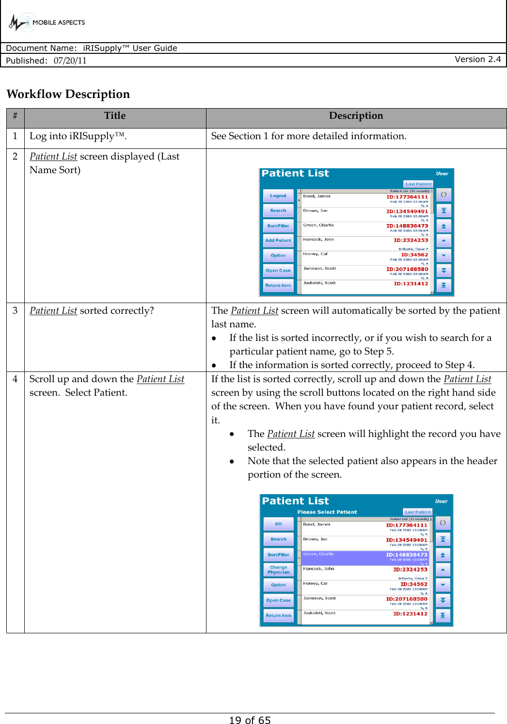      Document Name:  iRISupply™ User Guide Published:  07/20/11 Version 2.4  19 of 65 Workflow Description # Title Description 1 Log into iRISupply™. See Section 1 for more detailed information. 2 Patient List screen displayed (Last Name Sort)   3 Patient List sorted correctly? The Patient List screen will automatically be sorted by the patient last name.    If the list is sorted incorrectly, or if you wish to search for a particular patient name, go to Step 5.    If the information is sorted correctly, proceed to Step 4. 4 Scroll up and down the Patient List screen.  Select Patient. If the list is sorted correctly, scroll up and down the Patient List screen by using the scroll buttons located on the right hand side of the screen.  When you have found your patient record, select it.   The Patient List screen will highlight the record you have selected.  Note that the selected patient also appears in the header portion of the screen.   