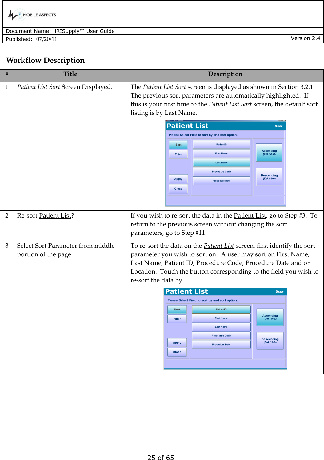      Document Name:  iRISupply™ User Guide Published:  07/20/11 Version 2.4  25 of 65 Workflow Description # Title Description 1 Patient List Sort Screen Displayed. The Patient List Sort screen is displayed as shown in Section 3.2.1.  The previous sort parameters are automatically highlighted.  If this is your first time to the Patient List Sort screen, the default sort listing is by Last Name.  2 Re-sort Patient List? If you wish to re-sort the data in the Patient List, go to Step #3.  To return to the previous screen without changing the sort parameters, go to Step #11. 3 Select Sort Parameter from middle portion of the page. To re-sort the data on the Patient List screen, first identify the sort parameter you wish to sort on.  A user may sort on First Name, Last Name, Patient ID, Procedure Code, Procedure Date and or Location.  Touch the button corresponding to the field you wish to re-sort the data by.  