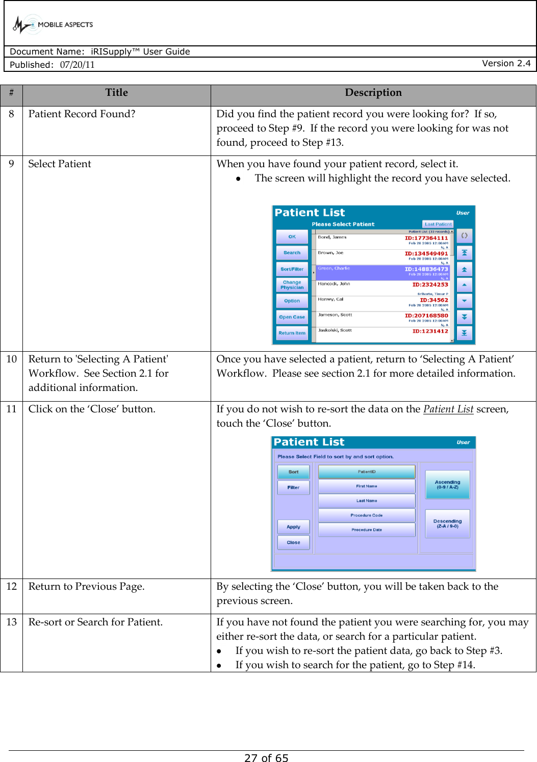      Document Name:  iRISupply™ User Guide Published:  07/20/11 Version 2.4  27 of 65 # Title Description 8 Patient Record Found? Did you find the patient record you were looking for?  If so, proceed to Step #9.  If the record you were looking for was not found, proceed to Step #13. 9 Select Patient When you have found your patient record, select it.   The screen will highlight the record you have selected.   10 Return to &apos;Selecting A Patient&apos; Workflow.  See Section 2.1 for additional information. Once you have selected a patient, return to ‘Selecting A Patient’ Workflow.  Please see section 2.1 for more detailed information. 11 Click on the ‘Close’ button. If you do not wish to re-sort the data on the Patient List screen, touch the ‘Close’ button.  12 Return to Previous Page. By selecting the ‘Close’ button, you will be taken back to the previous screen. 13 Re-sort or Search for Patient. If you have not found the patient you were searching for, you may either re-sort the data, or search for a particular patient.    If you wish to re-sort the patient data, go back to Step #3.    If you wish to search for the patient, go to Step #14. 