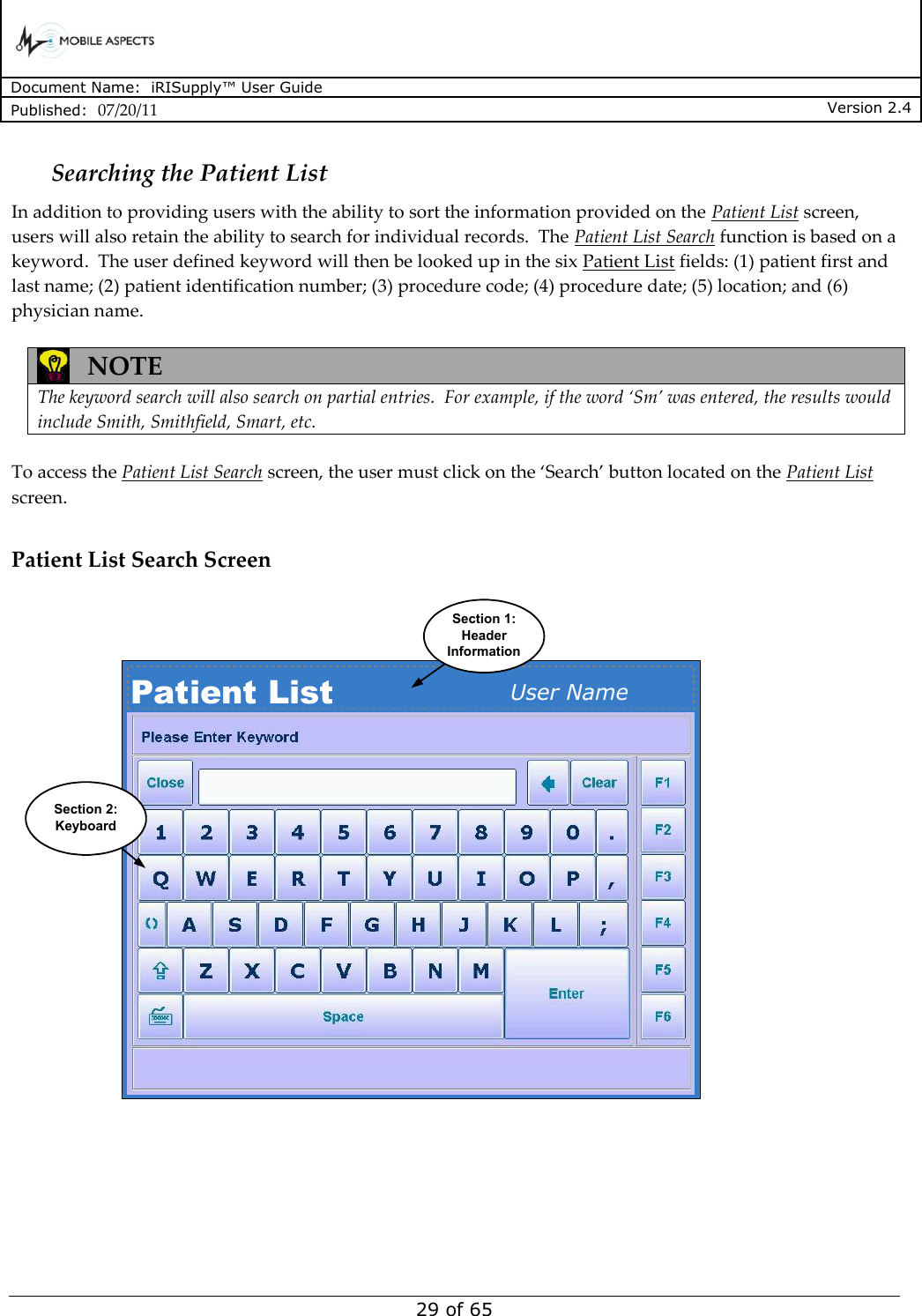      Document Name:  iRISupply™ User Guide Published:  07/20/11 Version 2.4  29 of 65 Searching the Patient List In addition to providing users with the ability to sort the information provided on the Patient List screen, users will also retain the ability to search for individual records.  The Patient List Search function is based on a keyword.  The user defined keyword will then be looked up in the six Patient List fields: (1) patient first and last name; (2) patient identification number; (3) procedure code; (4) procedure date; (5) location; and (6) physician name.     NOTE  The keyword search will also search on partial entries.  For example, if the word ‘Sm’ was entered, the results would include Smith, Smithfield, Smart, etc.  To access the Patient List Search screen, the user must click on the ‘Search’ button located on the Patient List screen.  Patient List Search Screen Patient List User NameSection 1:HeaderInformationSection 2:Keyboard  