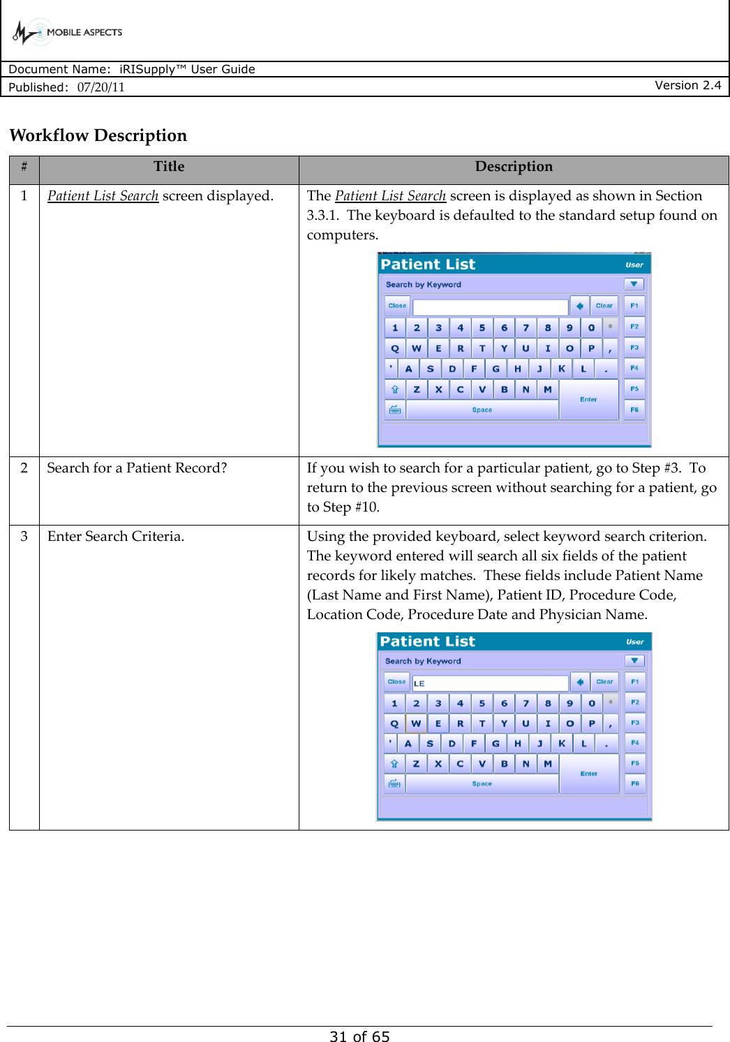      Document Name:  iRISupply™ User Guide Published:  07/20/11 Version 2.4  31 of 65 Workflow Description # Title Description 1 Patient List Search screen displayed.  The Patient List Search screen is displayed as shown in Section 3.3.1.  The keyboard is defaulted to the standard setup found on computers.  2 Search for a Patient Record? If you wish to search for a particular patient, go to Step #3.  To return to the previous screen without searching for a patient, go to Step #10. 3 Enter Search Criteria. Using the provided keyboard, select keyword search criterion.  The keyword entered will search all six fields of the patient records for likely matches.  These fields include Patient Name (Last Name and First Name), Patient ID, Procedure Code, Location Code, Procedure Date and Physician Name.  