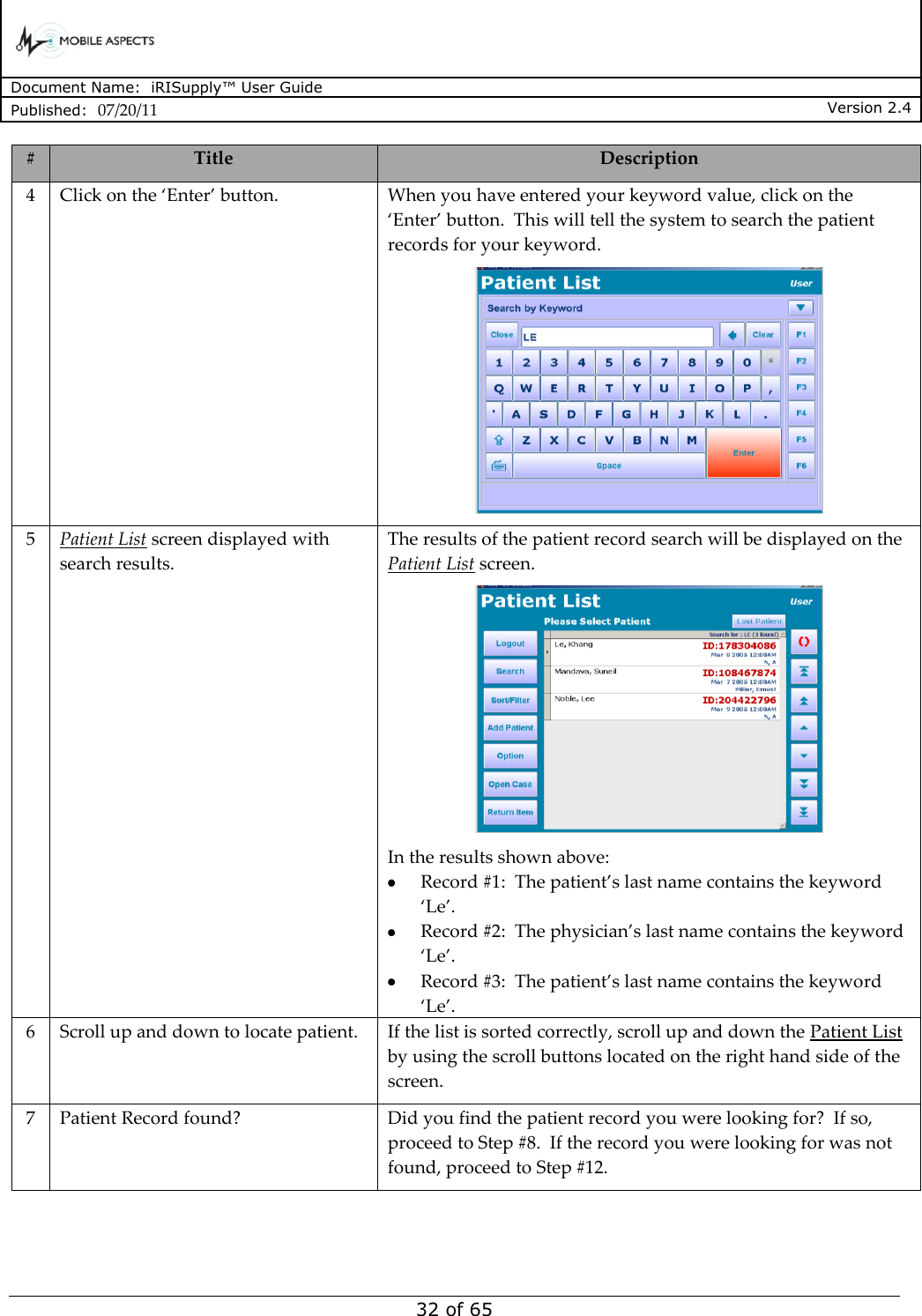      Document Name:  iRISupply™ User Guide Published:  07/20/11 Version 2.4  32 of 65 # Title Description 4 Click on the ‘Enter’ button. When you have entered your keyword value, click on the ‘Enter’ button.  This will tell the system to search the patient records for your keyword.  5 Patient List screen displayed with search results. The results of the patient record search will be displayed on the Patient List screen.  In the results shown above:  Record #1:  The patient’s last name contains the keyword ‘Le’.  Record #2:  The physician’s last name contains the keyword ‘Le’.  Record #3:  The patient’s last name contains the keyword ‘Le’. 6 Scroll up and down to locate patient. If the list is sorted correctly, scroll up and down the Patient List by using the scroll buttons located on the right hand side of the screen.   7 Patient Record found? Did you find the patient record you were looking for?  If so, proceed to Step #8.  If the record you were looking for was not found, proceed to Step #12. 