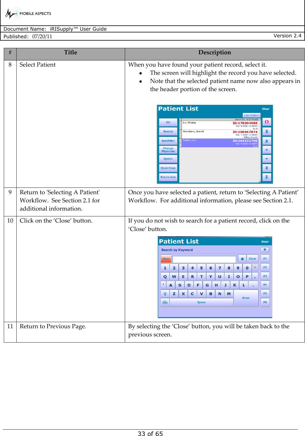      Document Name:  iRISupply™ User Guide Published:  07/20/11 Version 2.4  33 of 65 # Title Description 8 Select Patient When you have found your patient record, select it.   The screen will highlight the record you have selected.  Note that the selected patient name now also appears in the header portion of the screen.   9 Return to &apos;Selecting A Patient&apos; Workflow.  See Section 2.1 for additional information. Once you have selected a patient, return to ‘Selecting A Patient’ Workflow.  For additional information, please see Section 2.1. 10 Click on the ‘Close’ button. If you do not wish to search for a patient record, click on the ‘Close’ button.  11 Return to Previous Page. By selecting the ‘Close’ button, you will be taken back to the previous screen. 