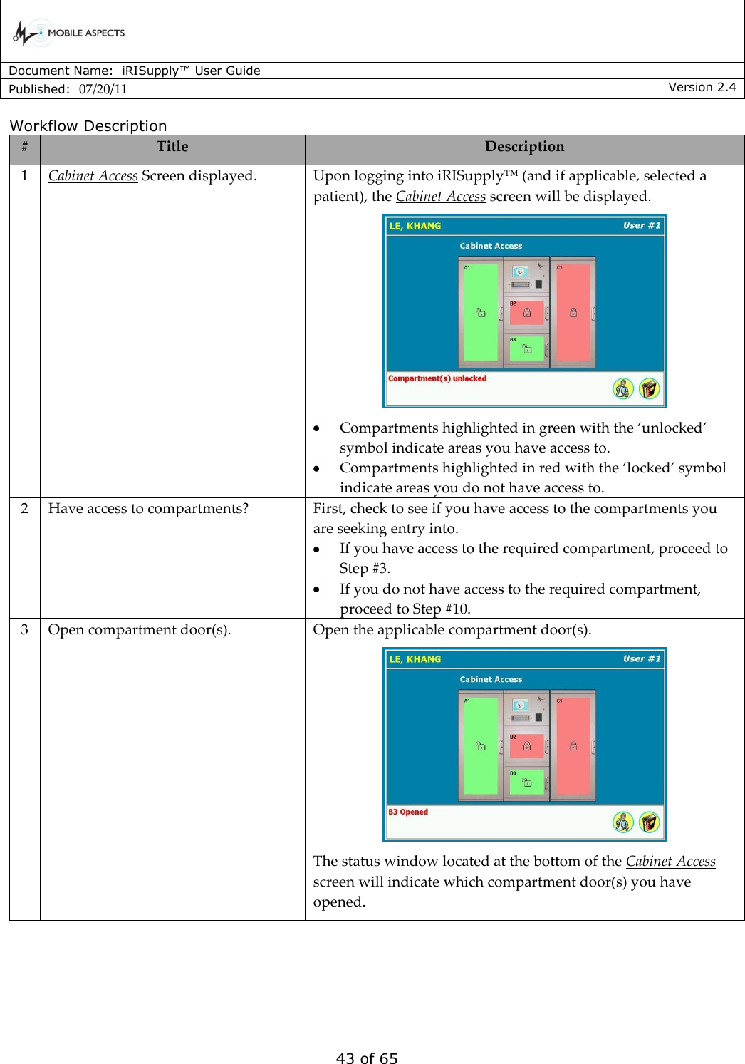      Document Name:  iRISupply™ User Guide Published:  07/20/11 Version 2.4  43 of 65 Workflow Description # Title Description 1 Cabinet Access Screen displayed. Upon logging into iRISupply™ (and if applicable, selected a patient), the Cabinet Access screen will be displayed.   Compartments highlighted in green with the ‘unlocked’ symbol indicate areas you have access to.  Compartments highlighted in red with the ‘locked’ symbol indicate areas you do not have access to. 2 Have access to compartments? First, check to see if you have access to the compartments you are seeking entry into.    If you have access to the required compartment, proceed to Step #3.  If you do not have access to the required compartment, proceed to Step #10. 3 Open compartment door(s). Open the applicable compartment door(s).  The status window located at the bottom of the Cabinet Access screen will indicate which compartment door(s) you have opened. 