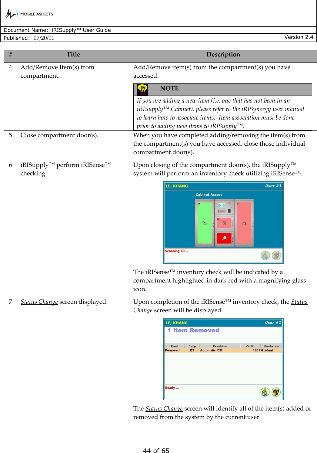      Document Name:  iRISupply™ User Guide Published:  07/20/11 Version 2.4  44 of 65 # Title Description 4 Add/Remove Item(s) from compartment. Add/Remove item(s) from the compartment(s) you have accessed.  NOTE  If you are adding a new item (i.e. one that has not been in an iRISupply™ Cabinet), please refer to the iRISynergy user manual to learn how to associate items.  Item association must be done prior to adding new items to iRISupply™.  5 Close compartment door(s). When you have completed adding/removing the item(s) from the compartment(s) you have accessed, close those individual compartment door(s). 6 iRISupply™ perform iRISense™ checking. Upon closing of the compartment door(s), the iRISupply™ system will perform an inventory check utilizing iRISense™.  The iRISense™ inventory check will be indicated by a compartment highlighted in dark red with a magnifying glass icon. 7 Status Change screen displayed. Upon completion of the iRISense™ inventory check, the Status Change screen will be displayed.  The Status Change screen will identify all of the item(s) added or removed from the system by the current user.   