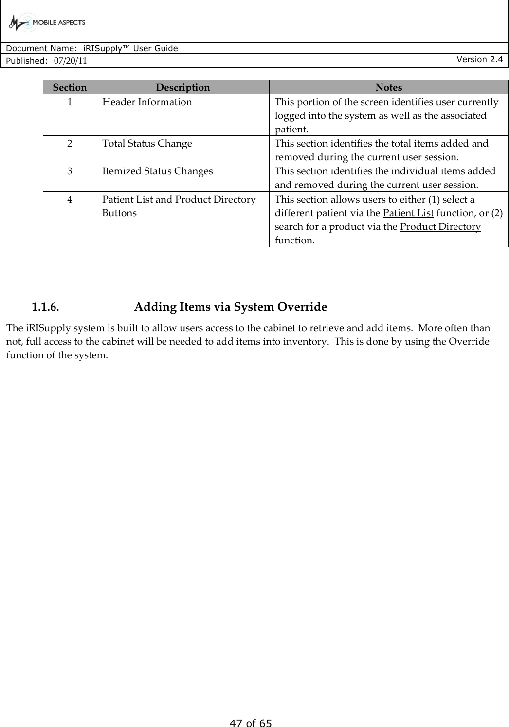      Document Name:  iRISupply™ User Guide Published:  07/20/11 Version 2.4  47 of 65 Section Description Notes 1 Header Information This portion of the screen identifies user currently logged into the system as well as the associated patient. 2 Total Status Change This section identifies the total items added and removed during the current user session. 3 Itemized Status Changes This section identifies the individual items added and removed during the current user session. 4 Patient List and Product Directory Buttons This section allows users to either (1) select a different patient via the Patient List function, or (2) search for a product via the Product Directory function.   1.1.6. Adding Items via System Override The iRISupply system is built to allow users access to the cabinet to retrieve and add items.  More often than not, full access to the cabinet will be needed to add items into inventory.  This is done by using the Override function of the system.  