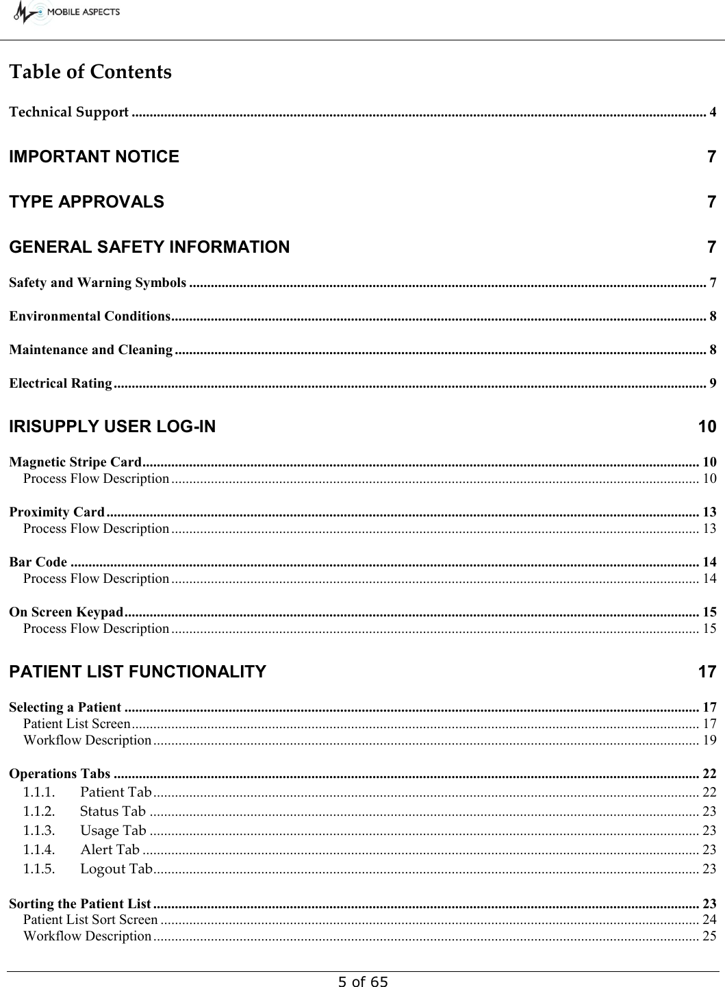        5 of 65 Table of ContentsTechnical Support ................................................................................................................................................................ 4 IMPORTANT NOTICE  7 TYPE APPROVALS  7 GENERAL SAFETY INFORMATION  7 Safety and Warning Symbols ................................................................................................................................................ 7 Environmental Conditions ..................................................................................................................................................... 8 Maintenance and Cleaning .................................................................................................................................................... 8 Electrical Rating ..................................................................................................................................................................... 9 IRISUPPLY USER LOG-IN 10 Magnetic Stripe Card ........................................................................................................................................................... 10 Process Flow Description ................................................................................................................................................... 10 Proximity Card ..................................................................................................................................................................... 13 Process Flow Description ................................................................................................................................................... 13 Bar Code ............................................................................................................................................................................... 14 Process Flow Description ................................................................................................................................................... 14 On Screen Keypad ................................................................................................................................................................ 15 Process Flow Description ................................................................................................................................................... 15 PATIENT LIST FUNCTIONALITY  17 Selecting a Patient ................................................................................................................................................................ 17 Patient List Screen .............................................................................................................................................................. 17 Workflow Description ........................................................................................................................................................ 19 Operations Tabs ................................................................................................................................................................... 22 1.1.1. Patient Tab ........................................................................................................................................................ 22 1.1.2. Status Tab ......................................................................................................................................................... 23 1.1.3. Usage Tab ......................................................................................................................................................... 23 1.1.4. Alert Tab ........................................................................................................................................................... 23 1.1.5. Logout Tab ........................................................................................................................................................ 23 Sorting the Patient List ........................................................................................................................................................ 23 Patient List Sort Screen ...................................................................................................................................................... 24 Workflow Description ........................................................................................................................................................ 25 