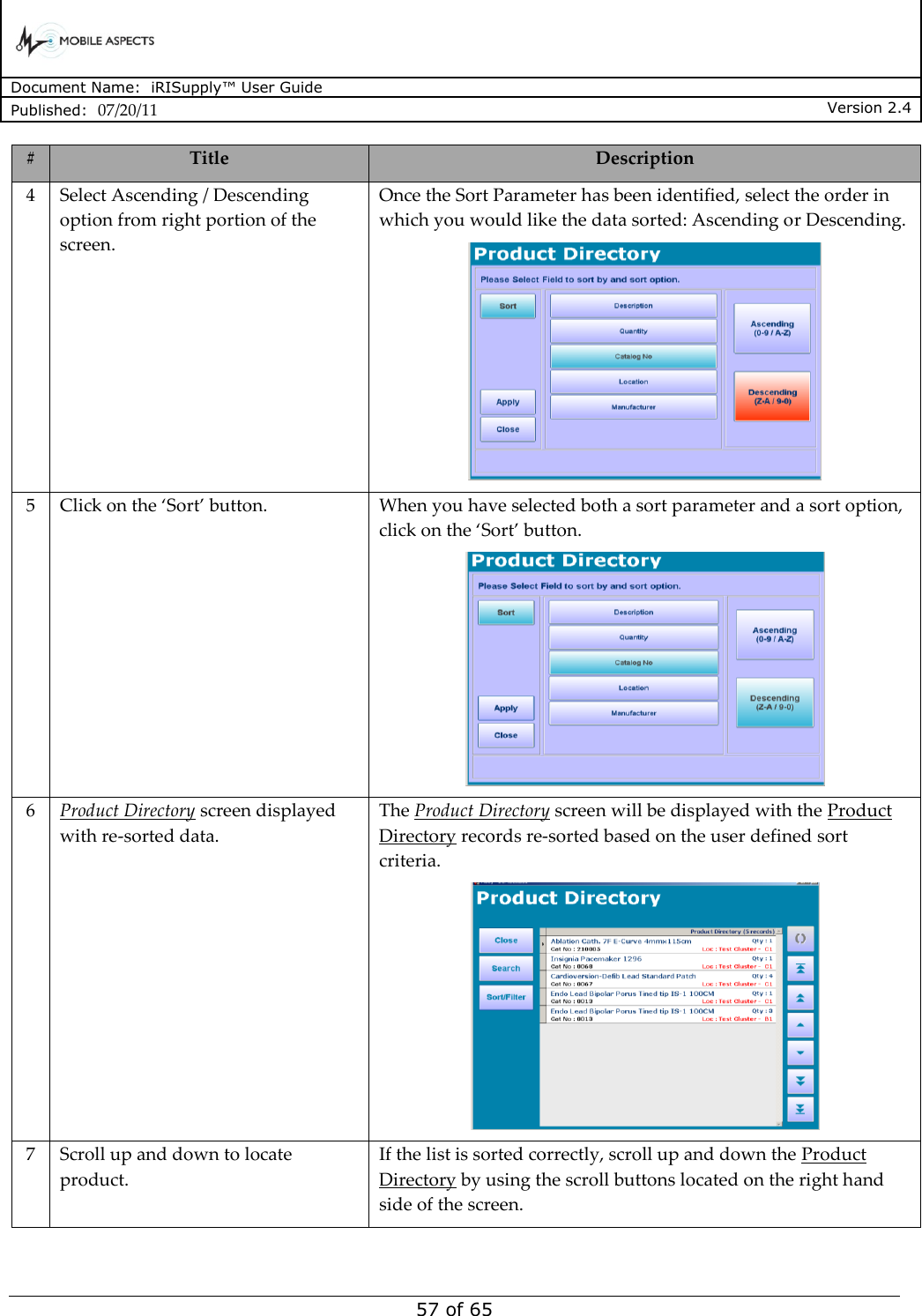      Document Name:  iRISupply™ User Guide Published:  07/20/11 Version 2.4  57 of 65 # Title Description 4 Select Ascending / Descending option from right portion of the screen. Once the Sort Parameter has been identified, select the order in which you would like the data sorted: Ascending or Descending.  5 Click on the ‘Sort’ button. When you have selected both a sort parameter and a sort option, click on the ‘Sort’ button.  6 Product Directory screen displayed with re-sorted data. The Product Directory screen will be displayed with the Product Directory records re-sorted based on the user defined sort criteria.  7 Scroll up and down to locate product. If the list is sorted correctly, scroll up and down the Product Directory by using the scroll buttons located on the right hand side of the screen.   