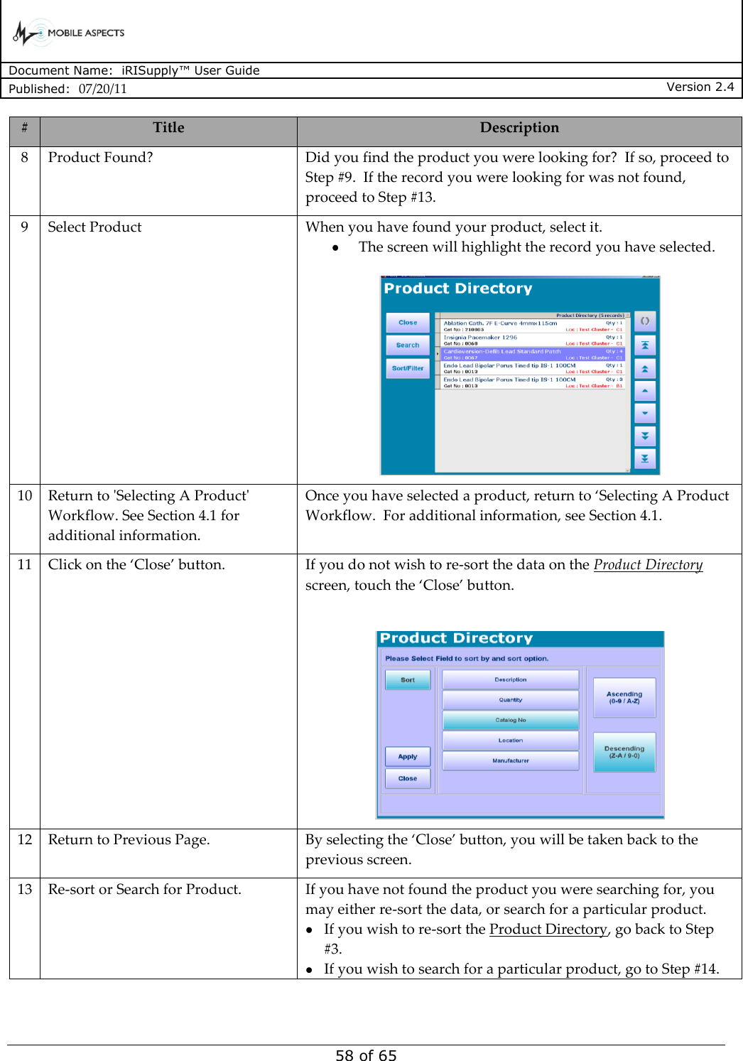      Document Name:  iRISupply™ User Guide Published:  07/20/11 Version 2.4  58 of 65 # Title Description 8 Product Found? Did you find the product you were looking for?  If so, proceed to Step #9.  If the record you were looking for was not found, proceed to Step #13. 9 Select Product When you have found your product, select it.   The screen will highlight the record you have selected.   10 Return to &apos;Selecting A Product&apos; Workflow. See Section 4.1 for additional information. Once you have selected a product, return to ‘Selecting A Product Workflow.  For additional information, see Section 4.1. 11 Click on the ‘Close’ button. If you do not wish to re-sort the data on the Product Directory screen, touch the ‘Close’ button.   12 Return to Previous Page. By selecting the ‘Close’ button, you will be taken back to the previous screen. 13 Re-sort or Search for Product. If you have not found the product you were searching for, you may either re-sort the data, or search for a particular product.    If you wish to re-sort the Product Directory, go back to Step #3.    If you wish to search for a particular product, go to Step #14. 