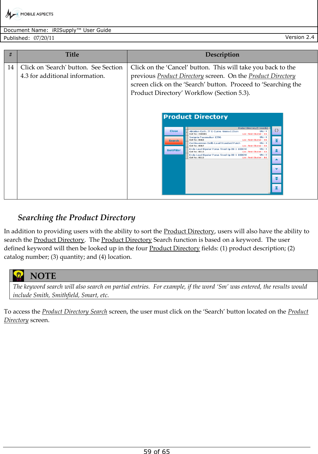      Document Name:  iRISupply™ User Guide Published:  07/20/11 Version 2.4  59 of 65 # Title Description 14 Click on &apos;Search&apos; button.  See Section 4.3 for additional information. Click on the ‘Cancel’ button.  This will take you back to the previous Product Directory screen.  On the Product Directory screen click on the ‘Search’ button.  Proceed to ‘Searching the Product Directory’ Workflow (Section 5.3).    Searching the Product Directory In addition to providing users with the ability to sort the Product Directory, users will also have the ability to search the Product Directory.  The Product Directory Search function is based on a keyword.  The user defined keyword will then be looked up in the four Product Directory fields: (1) product description; (2) catalog number; (3) quantity; and (4) location.     NOTE The keyword search will also search on partial entries.  For example, if the word ‘Sm’ was entered, the results would include Smith, Smithfield, Smart, etc.  To access the Product Directory Search screen, the user must click on the ‘Search’ button located on the Product Directory screen.  