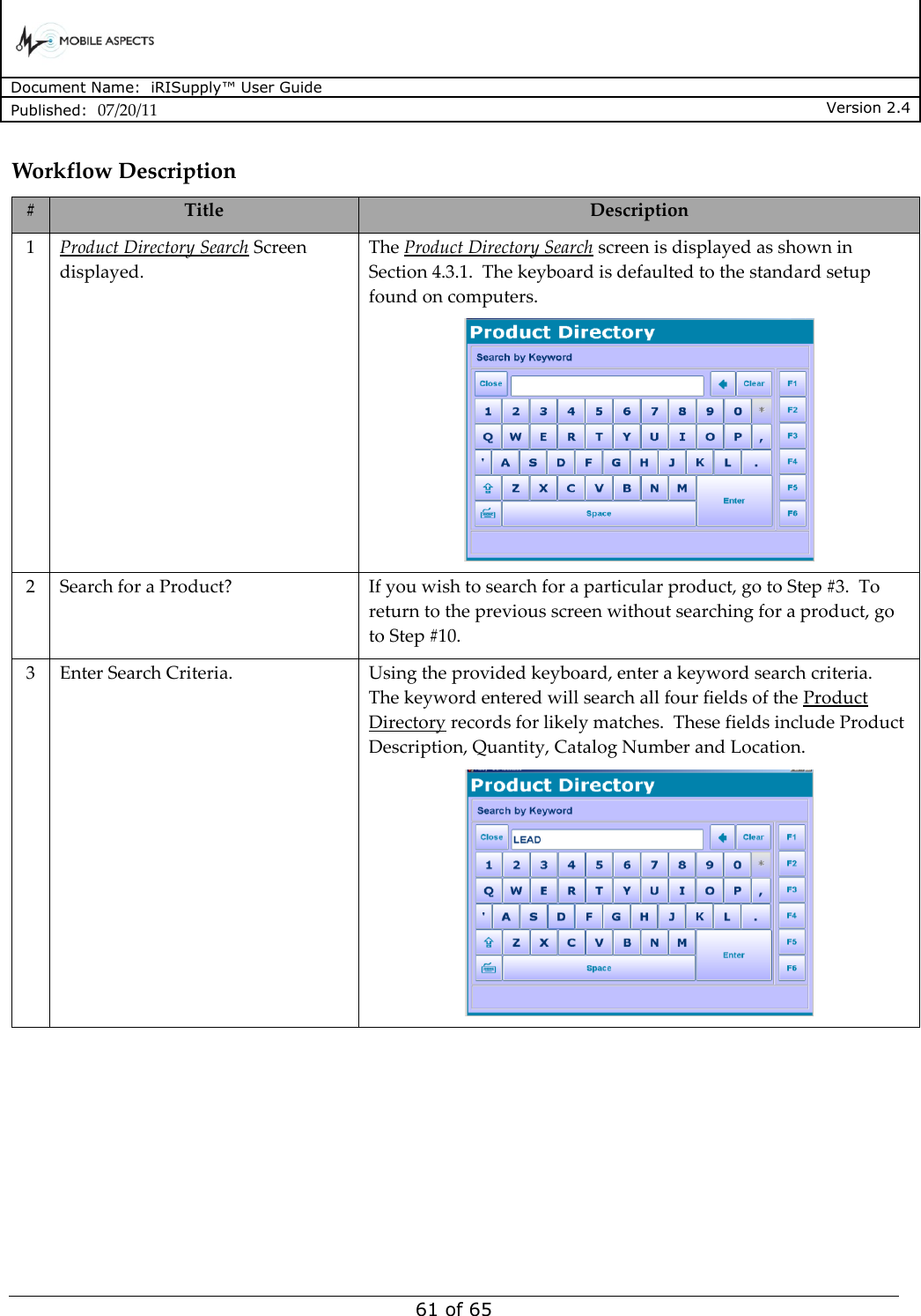      Document Name:  iRISupply™ User Guide Published:  07/20/11 Version 2.4  61 of 65 Workflow Description # Title Description 1 Product Directory Search Screen displayed.  The Product Directory Search screen is displayed as shown in Section 4.3.1.  The keyboard is defaulted to the standard setup found on computers.  2 Search for a Product? If you wish to search for a particular product, go to Step #3.  To return to the previous screen without searching for a product, go to Step #10. 3 Enter Search Criteria. Using the provided keyboard, enter a keyword search criteria.  The keyword entered will search all four fields of the Product Directory records for likely matches.  These fields include Product Description, Quantity, Catalog Number and Location.    