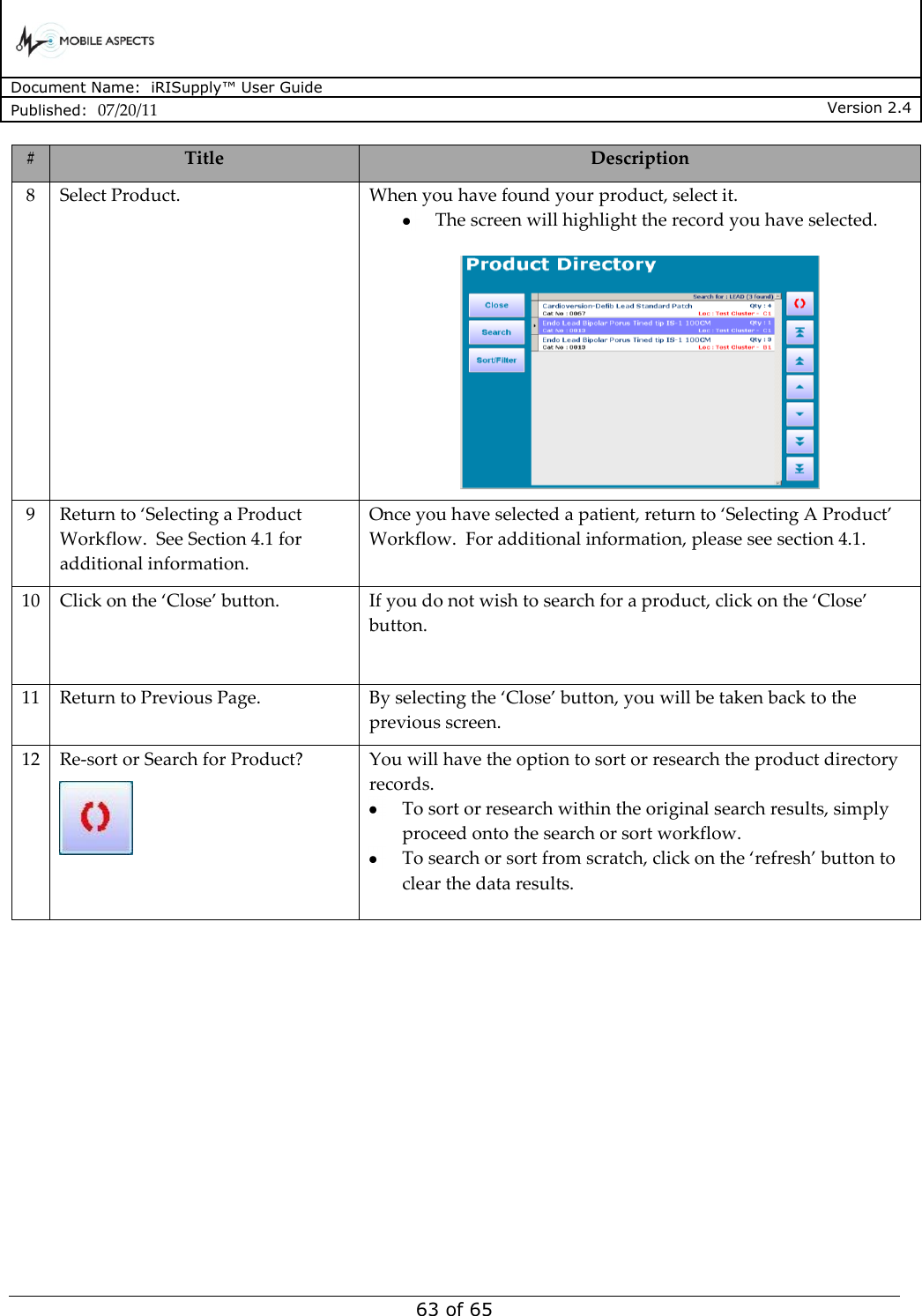      Document Name:  iRISupply™ User Guide Published:  07/20/11 Version 2.4  63 of 65 # Title Description 8 Select Product. When you have found your product, select it.   The screen will highlight the record you have selected.   9 Return to ‘Selecting a Product Workflow.  See Section 4.1 for additional information. Once you have selected a patient, return to ‘Selecting A Product’ Workflow.  For additional information, please see section 4.1. 10 Click on the ‘Close’ button. If you do not wish to search for a product, click on the ‘Close’ button.  11 Return to Previous Page. By selecting the ‘Close’ button, you will be taken back to the previous screen. 12 Re-sort or Search for Product?  You will have the option to sort or research the product directory records.    To sort or research within the original search results, simply proceed onto the search or sort workflow.    To search or sort from scratch, click on the ‘refresh’ button to clear the data results.  