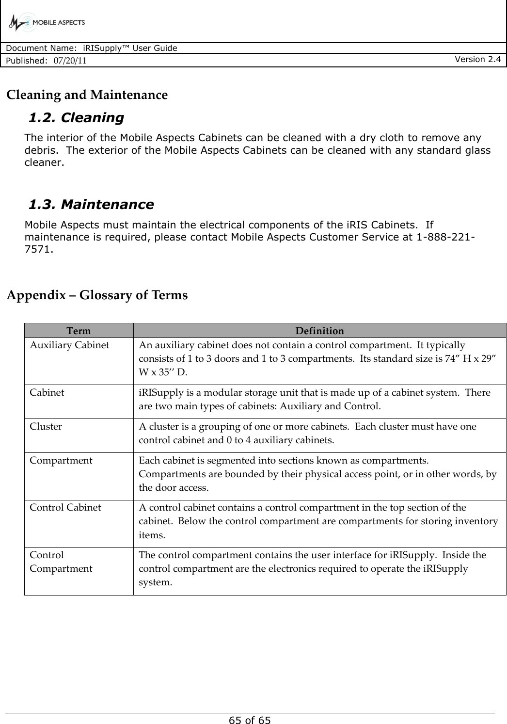      Document Name:  iRISupply™ User Guide Published:  07/20/11 Version 2.4  65 of 65 Cleaning and Maintenance 1.2. Cleaning The interior of the Mobile Aspects Cabinets can be cleaned with a dry cloth to remove any debris.  The exterior of the Mobile Aspects Cabinets can be cleaned with any standard glass cleaner.    1.3. Maintenance Mobile Aspects must maintain the electrical components of the iRIS Cabinets.  If maintenance is required, please contact Mobile Aspects Customer Service at 1-888-221-7571.   Appendix – Glossary of Terms  Term Definition Auxiliary Cabinet An auxiliary cabinet does not contain a control compartment.  It typically consists of 1 to 3 doors and 1 to 3 compartments.  Its standard size is 74” H x 29” W x 35’’ D. Cabinet iRISupply is a modular storage unit that is made up of a cabinet system.  There are two main types of cabinets: Auxiliary and Control. Cluster A cluster is a grouping of one or more cabinets.  Each cluster must have one control cabinet and 0 to 4 auxiliary cabinets.   Compartment Each cabinet is segmented into sections known as compartments.  Compartments are bounded by their physical access point, or in other words, by the door access. Control Cabinet A control cabinet contains a control compartment in the top section of the cabinet.  Below the control compartment are compartments for storing inventory items. Control Compartment The control compartment contains the user interface for iRISupply.  Inside the control compartment are the electronics required to operate the iRISupply system.   