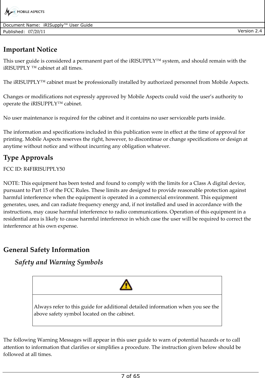      Document Name:  iRISupply™ User Guide Published:  07/20/11 Version 2.4  7 of 65 Important Notice This user guide is considered a permanent part of the iRISUPPLY™ system, and should remain with the iRISUPPLY ™ cabinet at all times.  The iRISUPPLY™ cabinet must be professionally installed by authorized personnel from Mobile Aspects.  Changes or modifications not expressly approved by Mobile Aspects could void the user’s authority to operate the iRISUPPLY™ cabinet.  No user maintenance is required for the cabinet and it contains no user serviceable parts inside.  The information and specifications included in this publication were in effect at the time of approval for printing. Mobile Aspects reserves the right, however, to discontinue or change specifications or design at anytime without notice and without incurring any obligation whatever. Type Approvals FCC ID: R4FIRISUPPLY50  NOTE: This equipment has been tested and found to comply with the limits for a Class A digital device, pursuant to Part 15 of the FCC Rules. These limits are designed to provide reasonable protection against harmful interference when the equipment is operated in a commercial environment. This equipment generates, uses, and can radiate frequency energy and, if not installed and used in accordance with the instructions, may cause harmful interference to radio communications. Operation of this equipment in a residential area is likely to cause harmful interference in which case the user will be required to correct the interference at his own expense.  General Safety Information Safety and Warning Symbols    Always refer to this guide for additional detailed information when you see the above safety symbol located on the cabinet.    The following Warning Messages will appear in this user guide to warn of potential hazards or to call attention to information that clarifies or simplifies a procedure. The instruction given below should be followed at all times. 