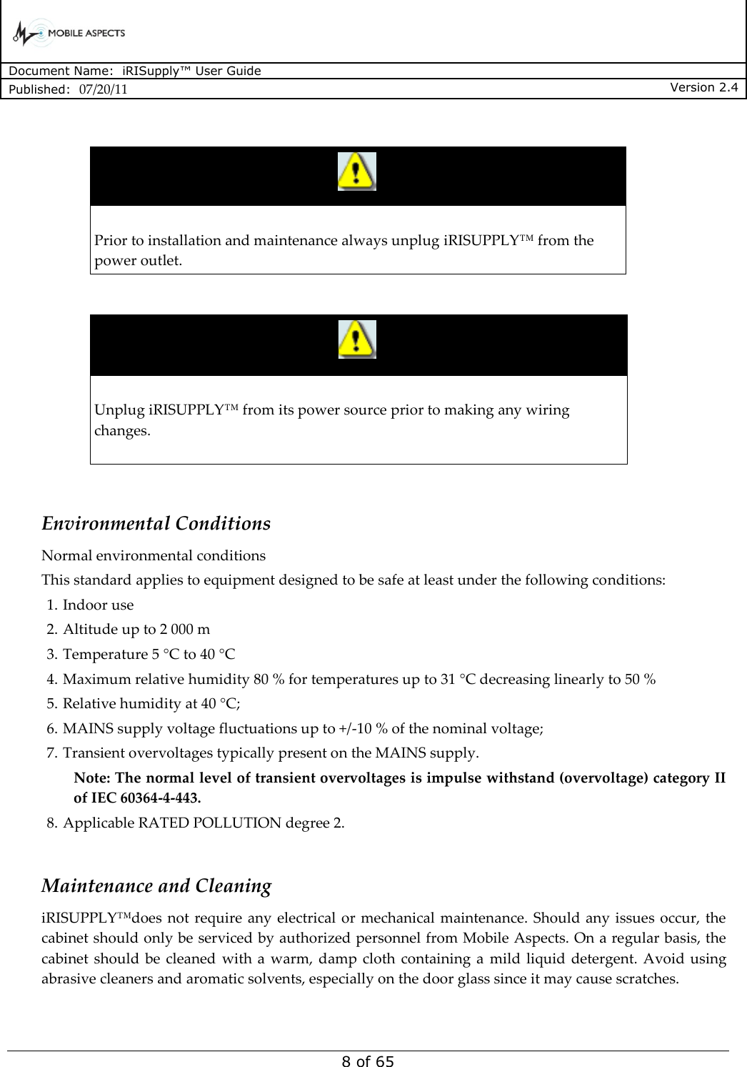      Document Name:  iRISupply™ User Guide Published:  07/20/11 Version 2.4  8 of 65    Prior to installation and maintenance always unplug iRISUPPLY™ from the power outlet.     Unplug iRISUPPLY™ from its power source prior to making any wiring changes.    Environmental Conditions Normal environmental conditions  This standard applies to equipment designed to be safe at least under the following conditions:  1. Indoor use 2. Altitude up to 2 000 m 3. Temperature 5 °C to 40 °C 4. Maximum relative humidity 80 % for temperatures up to 31 °C decreasing linearly to 50 %  5. Relative humidity at 40 °C;  6. MAINS supply voltage fluctuations up to +/-10 % of the nominal voltage;  7. Transient overvoltages typically present on the MAINS supply.  Note: The normal level of transient overvoltages is impulse withstand (overvoltage) category II of IEC 60364-4-443.  8. Applicable RATED POLLUTION degree 2.   Maintenance and Cleaning iRISUPPLY™does  not require  any  electrical  or  mechanical maintenance.  Should any issues occur, the cabinet should only be serviced by authorized personnel from Mobile Aspects. On a regular basis, the cabinet should  be  cleaned  with a  warm, damp  cloth  containing  a  mild liquid  detergent. Avoid  using abrasive cleaners and aromatic solvents, especially on the door glass since it may cause scratches.  