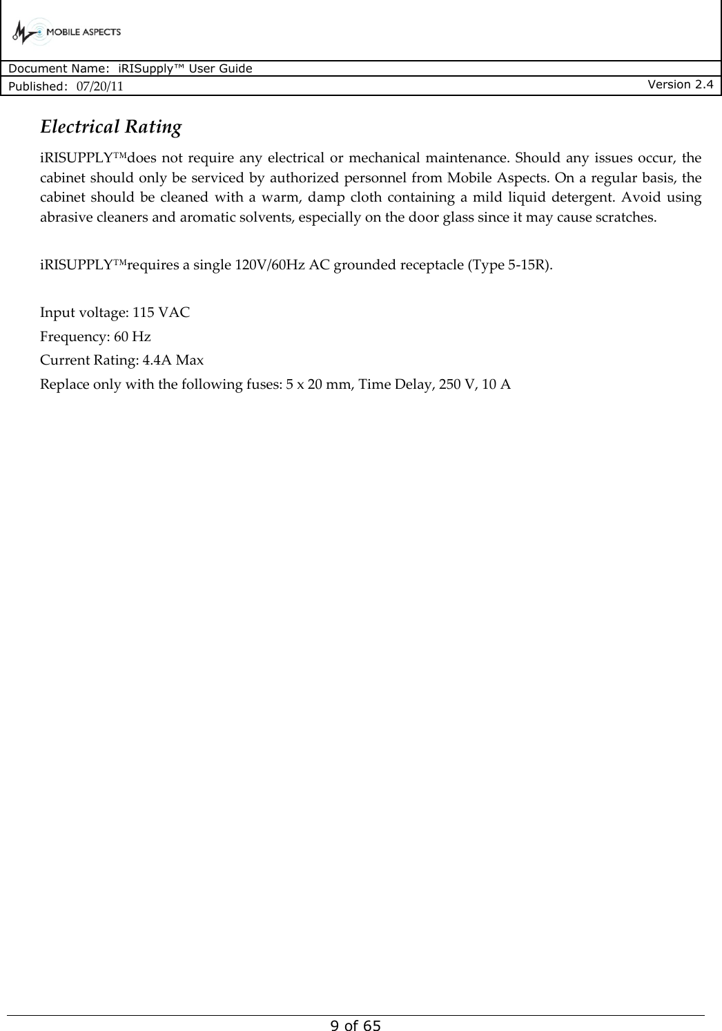      Document Name:  iRISupply™ User Guide Published:  07/20/11 Version 2.4  9 of 65 Electrical Rating iRISUPPLY™does  not require  any  electrical  or  mechanical maintenance.  Should any issues occur, the cabinet should only be serviced by authorized personnel from Mobile Aspects. On a regular basis, the cabinet should  be  cleaned  with a  warm, damp  cloth  containing  a mild  liquid  detergent. Avoid using abrasive cleaners and aromatic solvents, especially on the door glass since it may cause scratches.  iRISUPPLY™requires a single 120V/60Hz AC grounded receptacle (Type 5-15R).   Input voltage: 115 VAC Frequency: 60 Hz Current Rating: 4.4A Max Replace only with the following fuses: 5 x 20 mm, Time Delay, 250 V, 10 A    