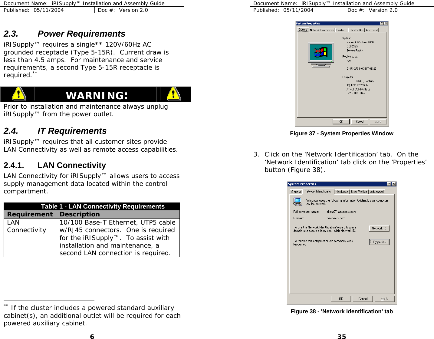 Document Name:  iRISupply™ Installation and Assembly Guide Published:  05/11/2004  Doc #:  Version 2.0  2.3. Power Requirements iRISupply™ requires a single** 120V/60Hz AC grounded receptacle (Type 5-15R).  Current draw is less than 4.5 amps.  For maintenance and service requirements, a second Type 5-15R receptacle is required.**  WARNING:   Prior to installation and maintenance always unplug iRISupply™ from the power outlet. 2.4. IT Requirements iRISupply™ requires that all customer sites provide LAN Connectivity as well as remote access capabilities. 2.4.1. LAN Connectivity LAN Connectivity for iRISupply™ allows users to access supply management data located within the control compartment.  Table 1 - LAN Connectivity Requirements Requirement  Description LAN Connectivity  10/100 Base-T Ethernet, UTP5 cable w/RJ45 connectors.  One is required for the iRISupply™.  To assist with installation and maintenance, a second LAN connection is required.                                           Document Name:  iRISupply™ Installation and Assembly Guide Published:  05/11/2004  Doc #:  Version 2.0  35  Figure 37 - System Properties Window  3. Click on the ‘Network Identification’ tab.  On the ‘Network Identification’ tab click on the ‘Properties’ button (Figure 38).   ** If the cluster includes a powered standard auxiliary cabinet(s), an additional outlet will be required for each powered auxiliary cabinet. Figure 38 - &apos;Network Identification&apos; tab 6 