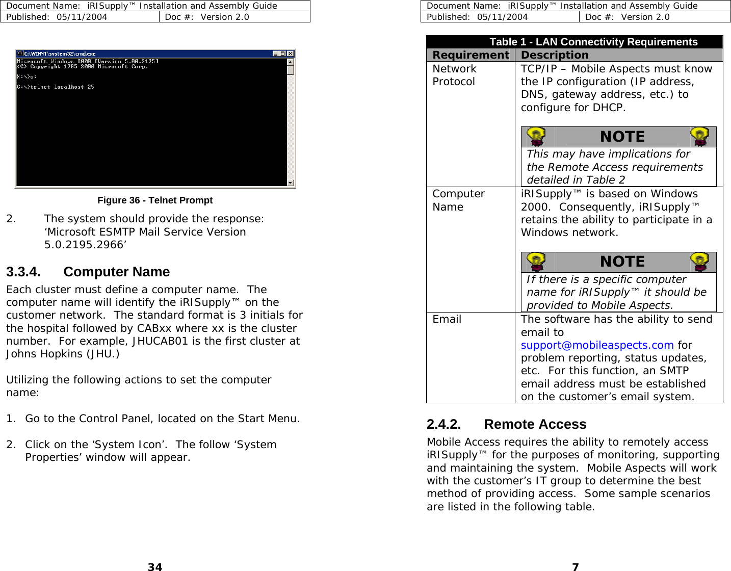 Document Name:  iRISupply™ Installation and Assembly Guide Published:  05/11/2004  Doc #:  Version 2.0  Document Name:  iRISupply™ Installation and Assembly Guide Published:  05/11/2004  Doc #:  Version 2.0  7 Table 1 - LAN Connectivity Requirements Requirement  Description   Network Protocol  TCP/IP – Mobile Aspects must know the IP configuration (IP address, DNS, gateway address, etc.) to configure for DHCP.    NOTE   This may have implications for the Remote Access requirements detailed in Table 2  Computer Name  iRISupply™ is based on Windows 2000.  Consequently, iRISupply™ retains the ability to participate in a Windows network.     NOTE   If there is a specific computer name for iRISupply™ it should be provided to Mobile Aspects.  Email  The software has the ability to send email to support@mobileaspects.com for problem reporting, status updates, etc.  For this function, an SMTP email address must be established on the customer’s email system.     Figure 36 - Telnet Prompt 2. The system should provide the response: ‘Microsoft ESMTP Mail Service Version 5.0.2195.2966’ 3.3.4. Computer Name Each cluster must define a computer name.  The computer name will identify the iRISupply™ on the customer network.  The standard format is 3 initials for the hospital followed by CABxx where xx is the cluster number.  For example, JHUCAB01 is the first cluster at Johns Hopkins (JHU.)  Utilizing the following actions to set the computer name:  1. Go to the Control Panel, located on the Start Menu.  2.4.2. Remote Access Mobile Access requires the ability to remotely access iRISupply™ for the purposes of monitoring, supporting and maintaining the system.  Mobile Aspects will work with the customer’s IT group to determine the best method of providing access.  Some sample scenarios are listed in the following table. 2. Click on the ‘System Icon’.  The follow ‘System Properties’ window will appear.  34 