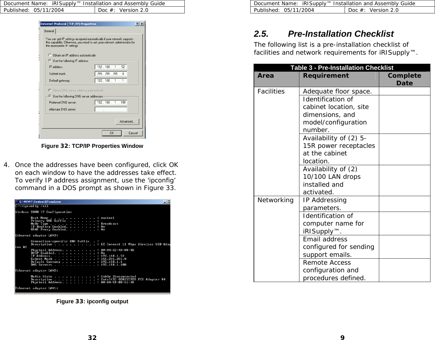 Document Name:  iRISupply™ Installation and Assembly Guide Published:  05/11/2004  Doc #:  Version 2.0  Document Name:  iRISupply™ Installation and Assembly Guide Published:  05/11/2004  Doc #:  Version 2.0  9  2.5. Pre-Installation Checklist The following list is a pre-installation checklist of facilities and network requirements for iRISupply™.  Table 3 - Pre-Installation Checklist Area  Requirement  Complete Date Adequate floor space.   Identification of cabinet location, site dimensions, and model/configuration number.    Availability of (2) 5-15R power receptacles at the cabinet location.  Facilities   Availability of (2) 10/100 LAN drops installed and activated.  IP Addressing parameters.    Identification of computer name for iRISupply™.  Email address configured for sending support emails.    Networking   Remote Access configuration and procedures defined.   Figure 32: TCP/IP Properties Window  4. Once the addresses have been configured, click OK on each window to have the addresses take effect.  To verify IP address assignment, use the ‘ipconfig’ command in a DOS prompt as shown in Figure 33.    Figure 33: ipconfig output 32 