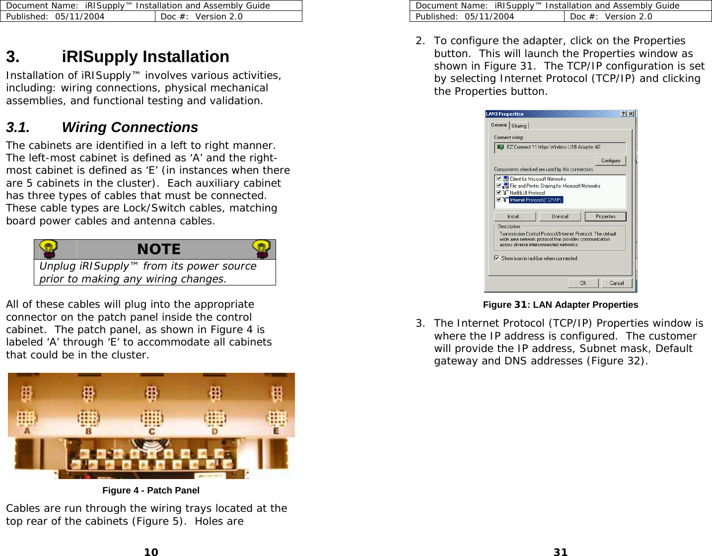 Document Name:  iRISupply™ Installation and Assembly Guide Published:  05/11/2004  Doc #:  Version 2.0  Document Name:  iRISupply™ Installation and Assembly Guide Published:  05/11/2004  Doc #:  Version 2.0  31  2. To configure the adapter, click on the Properties button.  This will launch the Properties window as shown in Figure 31.  The TCP/IP configuration is set by selecting Internet Protocol (TCP/IP) and clicking the Properties button.  3. iRISupply Installation Installation of iRISupply™ involves various activities, including: wiring connections, physical mechanical assemblies, and functional testing and validation.   3.1. Wiring Connections The cabinets are identified in a left to right manner.  The left-most cabinet is defined as ‘A’ and the right-most cabinet is defined as ‘E’ (in instances when there are 5 cabinets in the cluster).  Each auxiliary cabinet has three types of cables that must be connected.  These cable types are Lock/Switch cables, matching board power cables and antenna cables.   NOTE   Unplug iRISupply™ from its power source prior to making any wiring changes.    All of these cables will plug into the appropriate connector on the patch panel inside the control cabinet.  The patch panel, as shown in Figure 4 is labeled ‘A’ through ‘E’ to accommodate all cabinets that could be in the cluster. Figure 31: LAN Adapter Properties 3. The Internet Protocol (TCP/IP) Properties window is where the IP address is configured.  The customer will provide the IP address, Subnet mask, Default gateway and DNS addresses (Figure 32).      Figure 4 - Patch Panel  Cables are run through the wiring trays located at the top rear of the cabinets (Figure 5).  Holes are 10 