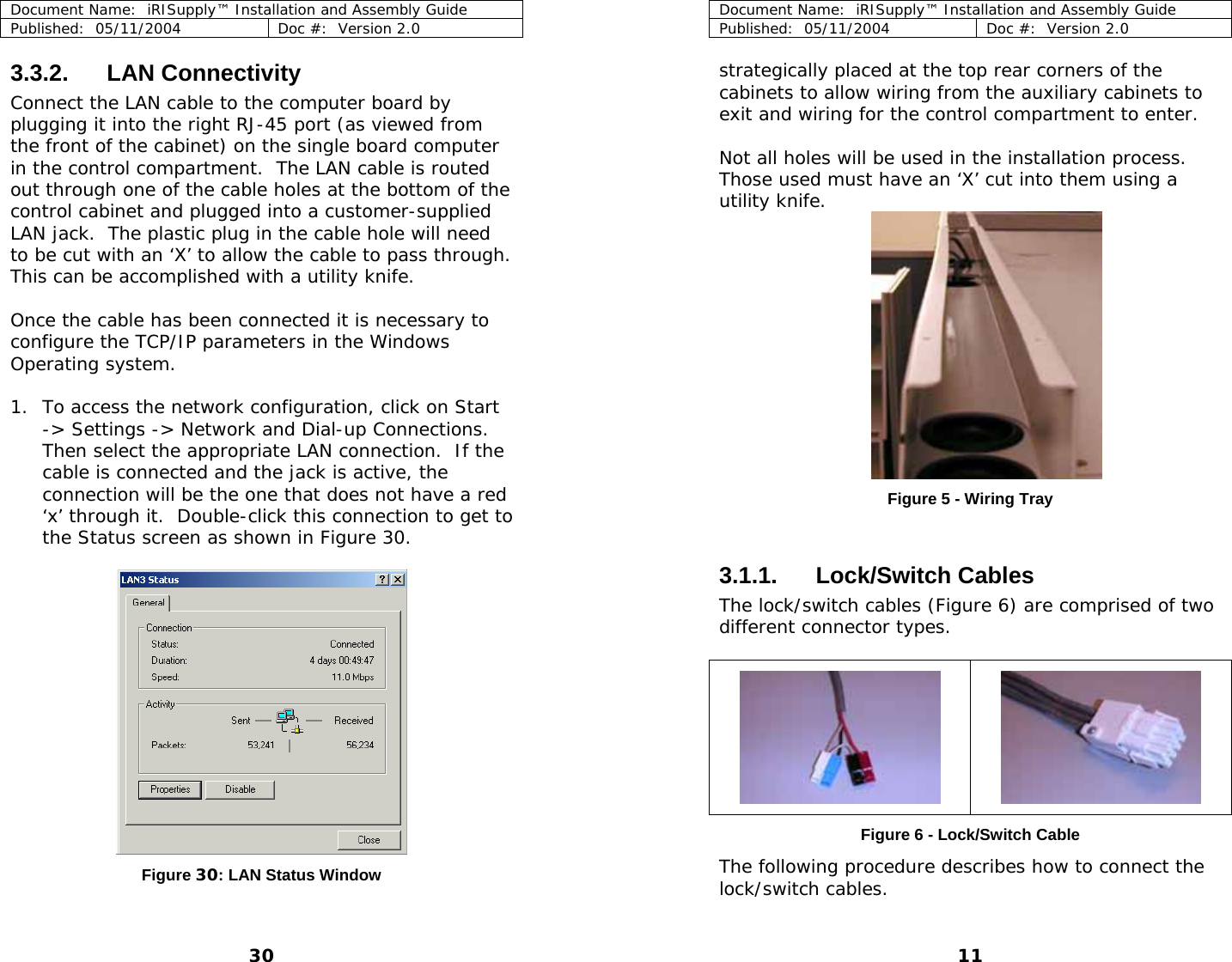 Document Name:  iRISupply™ Installation and Assembly Guide Published:  05/11/2004  Doc #:  Version 2.0  Document Name:  iRISupply™ Installation and Assembly Guide Published:  05/11/2004  Doc #:  Version 2.0  11  3.3.2. LAN Connectivity  strategically placed at the top rear corners of the cabinets to allow wiring from the auxiliary cabinets to exit and wiring for the control compartment to enter.   Connect the LAN cable to the computer board by plugging it into the right RJ-45 port (as viewed from the front of the cabinet) on the single board computer in the control compartment.  The LAN cable is routed out through one of the cable holes at the bottom of the control cabinet and plugged into a customer-supplied LAN jack.  The plastic plug in the cable hole will need to be cut with an ‘X’ to allow the cable to pass through.  This can be accomplished with a utility knife.  Not all holes will be used in the installation process.  Those used must have an ‘X’ cut into them using a utility knife.  Once the cable has been connected it is necessary to configure the TCP/IP parameters in the Windows Operating system.  1. To access the network configuration, click on Start -&gt; Settings -&gt; Network and Dial-up Connections.  Then select the appropriate LAN connection.  If the cable is connected and the jack is active, the connection will be the one that does not have a red ‘x’ through it.  Double-click this connection to get to the Status screen as shown in Figure 30.   Figure 5 - Wiring Tray  3.1.1. Lock/Switch Cables The lock/switch cables (Figure 6) are comprised of two different connector types.      Figure 6 - Lock/Switch Cable  The following procedure describes how to connect the lock/switch cables. Figure 30: LAN Status Window   30 