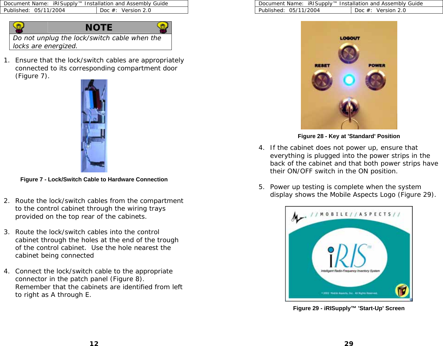 Document Name:  iRISupply™ Installation and Assembly Guide Published:  05/11/2004  Doc #:  Version 2.0  Document Name:  iRISupply™ Installation and Assembly Guide Published:  05/11/2004  Doc #:  Version 2.0  29   NOTE   Do not unplug the lock/switch cable when the locks are energized.     1. Ensure that the lock/switch cables are appropriately connected to its corresponding compartment door (Figure 7).   Figure 28 - Key at &apos;Standard&apos; Position 4. If the cabinet does not power up, ensure that everything is plugged into the power strips in the back of the cabinet and that both power strips have their ON/OFF switch in the ON position.   Figure 7 - Lock/Switch Cable to Hardware Connection  5. Power up testing is complete when the system display shows the Mobile Aspects Logo (Figure 29).    2. Route the lock/switch cables from the compartment to the control cabinet through the wiring trays provided on the top rear of the cabinets.  3. Route the lock/switch cables into the control cabinet through the holes at the end of the trough of the control cabinet.  Use the hole nearest the cabinet being connected  4. Connect the lock/switch cable to the appropriate connector in the patch panel (Figure 8).  Remember that the cabinets are identified from left to right as A through E.     Figure 29 - iRISupply™ &apos;Start-Up&apos; Screen 12 