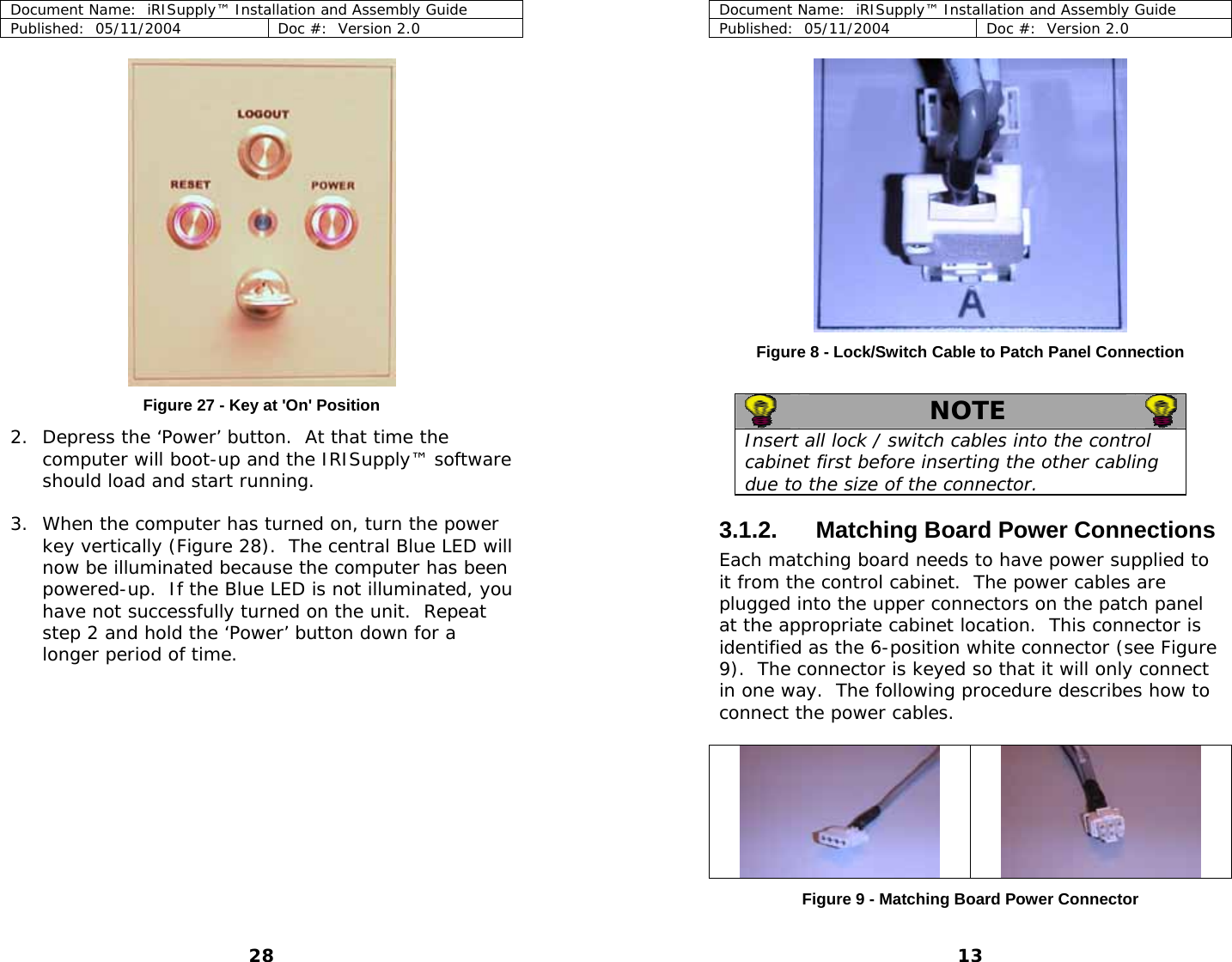 Document Name:  iRISupply™ Installation and Assembly Guide Published:  05/11/2004  Doc #:  Version 2.0   Document Name:  iRISupply™ Installation and Assembly Guide Published:  05/11/2004  Doc #:  Version 2.0  13 Figure 8 - Lock/Switch Cable to Patch Panel Connection    NOTE   Insert all lock / switch cables into the control cabinet first before inserting the other cabling due to the size of the connector. Figure 27 - Key at &apos;On&apos; Position 2. Depress the ‘Power’ button.  At that time the computer will boot-up and the IRISupply™ software should load and start running.    3. When the computer has turned on, turn the power key vertically (Figure 28).  The central Blue LED will now be illuminated because the computer has been powered-up.  If the Blue LED is not illuminated, you have not successfully turned on the unit.  Repeat step 2 and hold the ‘Power’ button down for a longer period of time. 3.1.2.  Matching Board Power Connections Each matching board needs to have power supplied to it from the control cabinet.  The power cables are plugged into the upper connectors on the patch panel at the appropriate cabinet location.  This connector is identified as the 6-position white connector (see Figure 9).  The connector is keyed so that it will only connect in one way.  The following procedure describes how to connect the power cables.     Figure 9 - Matching Board Power Connector 28 