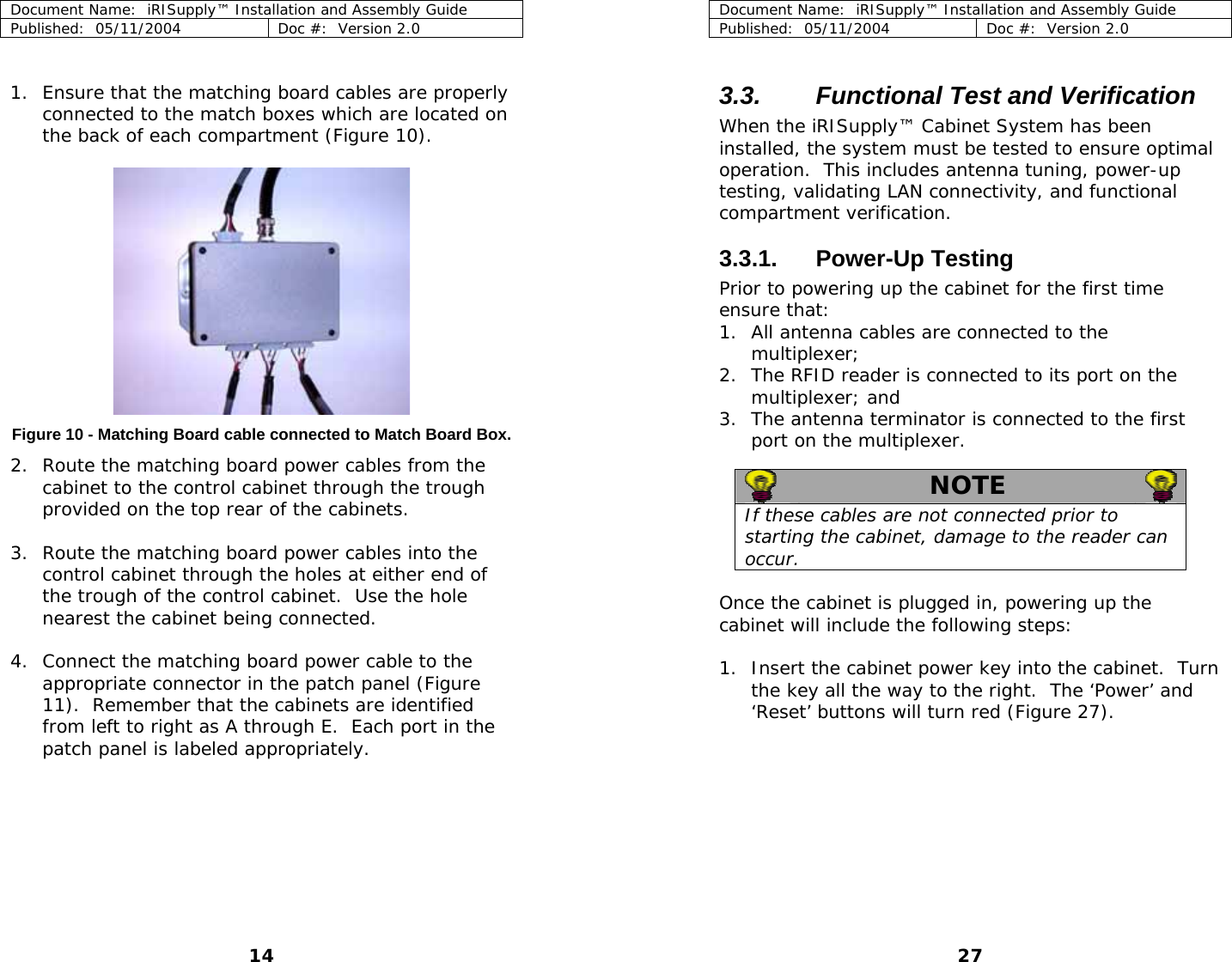 Document Name:  iRISupply™ Installation and Assembly Guide Published:  05/11/2004  Doc #:  Version 2.0  Document Name:  iRISupply™ Installation and Assembly Guide Published:  05/11/2004  Doc #:  Version 2.0  27   3.3.  Functional Test and Verification 1. Ensure that the matching board cables are properly connected to the match boxes which are located on the back of each compartment (Figure 10).   When the iRISupply™ Cabinet System has been installed, the system must be tested to ensure optimal operation.  This includes antenna tuning, power-up testing, validating LAN connectivity, and functional compartment verification.  3.3.1. Power-Up Testing Prior to powering up the cabinet for the first time ensure that: 1. All antenna cables are connected to the multiplexer; 2. The RFID reader is connected to its port on the multiplexer; and 3. The antenna terminator is connected to the first port on the multiplexer.  Figure 10 - Matching Board cable connected to Match Board Box. 2. Route the matching board power cables from the cabinet to the control cabinet through the trough provided on the top rear of the cabinets.   NOTE   If these cables are not connected prior to starting the cabinet, damage to the reader can occur. 3. Route the matching board power cables into the control cabinet through the holes at either end of the trough of the control cabinet.  Use the hole nearest the cabinet being connected.   Once the cabinet is plugged in, powering up the cabinet will include the following steps:  4. Connect the matching board power cable to the appropriate connector in the patch panel (Figure 11).  Remember that the cabinets are identified from left to right as A through E.  Each port in the patch panel is labeled appropriately.  1. Insert the cabinet power key into the cabinet.  Turn the key all the way to the right.  The ‘Power’ and ‘Reset’ buttons will turn red (Figure 27). 14 