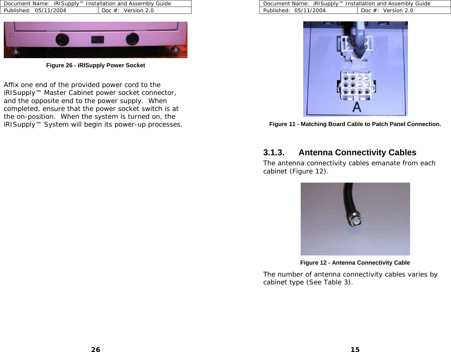 Document Name:  iRISupply™ Installation and Assembly Guide Published:  05/11/2004  Doc #:  Version 2.0  Document Name:  iRISupply™ Installation and Assembly Guide Published:  05/11/2004  Doc #:  Version 2.0  15   Figure 26 - iRISupply Power Socket  Affix one end of the provided power cord to the iRISupply™ Master Cabinet power socket connector, and the opposite end to the power supply.  When completed, ensure that the power socket switch is at the on-position.  When the system is turned on, the iRISupply™ System will begin its power-up processes.   Figure 11 - Matching Board Cable to Patch Panel Connection.  3.1.3. Antenna Connectivity Cables The antenna connectivity cables emanate from each cabinet (Figure 12).     Figure 12 - Antenna Connectivity Cable The number of antenna connectivity cables varies by cabinet type (See Table 3).   26 