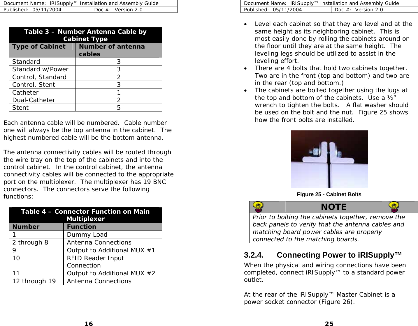 Document Name:  iRISupply™ Installation and Assembly Guide Published:  05/11/2004  Doc #:  Version 2.0   Table 3 – Number Antenna Cable by Cabinet Type Type of Cabinet  Number of antenna cables Standard 3 Standard w/Power  3 Control, Standard  2 Control, Stent  3 Catheter 1 Dual-Catheter 2 Stent 5  Each antenna cable will be numbered.  Cable number one will always be the top antenna in the cabinet.  The highest numbered cable will be the bottom antenna.  The antenna connectivity cables will be routed through the wire tray on the top of the cabinets and into the control cabinet.  In the control cabinet, the antenna connectivity cables will be connected to the appropriate port on the multiplexer.  The multiplexer has 19 BNC connectors.  The connectors serve the following functions:  Table 4 – Connector Function on Main Multiplexer Number  Function  1 Dummy Load  2 through 8  Antenna Connections 9  Output to Additional MUX #1 10  RFID Reader Input Connection 11  Output to Additional MUX #2 12 through 19  Antenna Connections Document Name:  iRISupply™ Installation and Assembly Guide Published:  05/11/2004  Doc #:  Version 2.0  25 • Level each cabinet so that they are level and at the same height as its neighboring cabinet.  This is most easily done by rolling the cabinets around on the floor until they are at the same height.  The leveling legs should be utilized to assist in the leveling effort.   • There are 4 bolts that hold two cabinets together.  Two are in the front (top and bottom) and two are in the rear (top and bottom.) • The cabinets are bolted together using the lugs at the top and bottom of the cabinets.  Use a ½” wrench to tighten the bolts.   A flat washer should be used on the bolt and the nut.  Figure 25 shows how the front bolts are installed.        Figure 25 - Cabinet Bolts  NOTE   Prior to bolting the cabinets together, remove the back panels to verify that the antenna cables and matching board power cables are properly connected to the matching boards.   3.2.4.  Connecting Power to iRISupply™ When the physical and wiring connections have been completed, connect iRISupply™ to a standard power outlet.  At the rear of the iRISupply™ Master Cabinet is a power socket connector (Figure 26).  16 