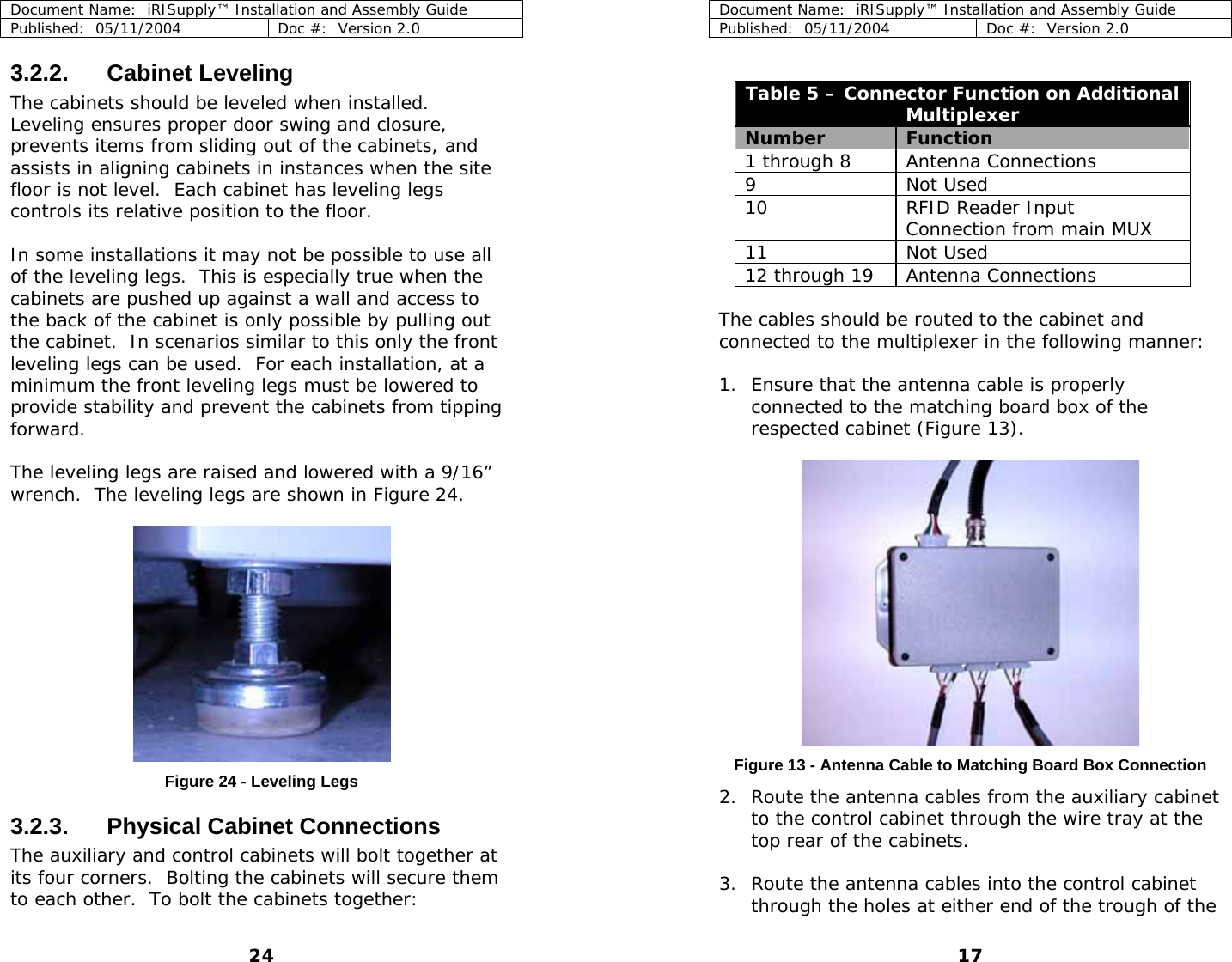 Document Name:  iRISupply™ Installation and Assembly Guide Published:  05/11/2004  Doc #:  Version 2.0  3.2.2. Cabinet Leveling The cabinets should be leveled when installed.  Leveling ensures proper door swing and closure, prevents items from sliding out of the cabinets, and assists in aligning cabinets in instances when the site floor is not level.  Each cabinet has leveling legs controls its relative position to the floor.    In some installations it may not be possible to use all of the leveling legs.  This is especially true when the cabinets are pushed up against a wall and access to the back of the cabinet is only possible by pulling out the cabinet.  In scenarios similar to this only the front leveling legs can be used.  For each installation, at a minimum the front leveling legs must be lowered to provide stability and prevent the cabinets from tipping forward.  The leveling legs are raised and lowered with a 9/16” wrench.  The leveling legs are shown in Figure 24.     Document Name:  iRISupply™ Installation and Assembly Guide Published:  05/11/2004  Doc #:  Version 2.0  17  Table 5 – Connector Function on Additional Multiplexer Number  Function  1 through 8  Antenna Connections 9 Not Used  10  RFID Reader Input Connection from main MUX 11 Not Used  12 through 19  Antenna Connections  The cables should be routed to the cabinet and connected to the multiplexer in the following manner:  1. Ensure that the antenna cable is properly connected to the matching board box of the respected cabinet (Figure 13).   Figure 13 - Antenna Cable to Matching Board Box Connection Figure 24 - Leveling Legs  2. Route the antenna cables from the auxiliary cabinet to the control cabinet through the wire tray at the top rear of the cabinets.  3.2.3. Physical Cabinet Connections The auxiliary and control cabinets will bolt together at its four corners.  Bolting the cabinets will secure them to each other.  To bolt the cabinets together:    3. Route the antenna cables into the control cabinet through the holes at either end of the trough of the 24 