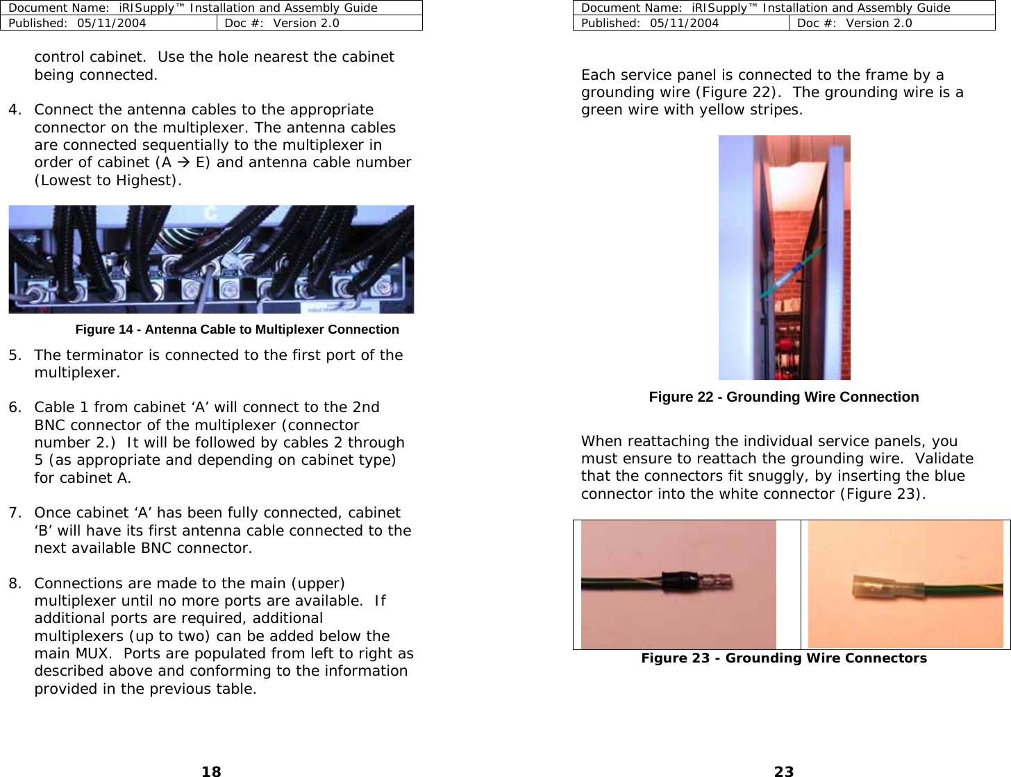 Document Name:  iRISupply™ Installation and Assembly Guide Published:  05/11/2004  Doc #:  Version 2.0  Document Name:  iRISupply™ Installation and Assembly Guide Published:  05/11/2004  Doc #:  Version 2.0  23  control cabinet.  Use the hole nearest the cabinet being connected.   Each service panel is connected to the frame by a grounding wire (Figure 22).  The grounding wire is a green wire with yellow stripes. 4. Connect the antenna cables to the appropriate connector on the multiplexer. The antenna cables are connected sequentially to the multiplexer in order of cabinet (A Æ E) and antenna cable number (Lowest to Highest).    Figure 14 - Antenna Cable to Multiplexer Connection  5. The terminator is connected to the first port of the multiplexer.   Figure 22 - Grounding Wire Connection 6. Cable 1 from cabinet ‘A’ will connect to the 2nd BNC connector of the multiplexer (connector number 2.)  It will be followed by cables 2 through 5 (as appropriate and depending on cabinet type) for cabinet A.   When reattaching the individual service panels, you must ensure to reattach the grounding wire.  Validate that the connectors fit snuggly, by inserting the blue connector into the white connector (Figure 23).  7. Once cabinet ‘A’ has been fully connected, cabinet ‘B’ will have its first antenna cable connected to the next available BNC connector.    8. Connections are made to the main (upper) multiplexer until no more ports are available.  If additional ports are required, additional multiplexers (up to two) can be added below the main MUX.  Ports are populated from left to right as described above and conforming to the information provided in the previous table.   Figure 23 - Grounding Wire Connectors  18 