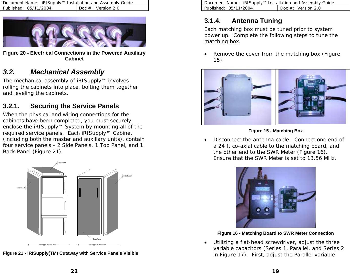 Document Name:  iRISupply™ Installation and Assembly Guide Published:  05/11/2004  Doc #:  Version 2.0   Figure 20 - Electrical Connections in the Powered Auxiliary Cabinet  3.2. Mechanical Assembly The mechanical assembly of iRISupply™ involves rolling the cabinets into place, bolting them together and leveling the cabinets.   3.2.1.  Securing the Service Panels When the physical and wiring connections for the cabinets have been completed, you must securely enclose the iRISupply™ System by mounting all of the required service panels.  Each iRISupply™ Cabinet (including both the master and auxillary units), contain four service panels - 2 Side Panels, 1 Top Panel, and 1 Back Panel (Figure 21).  Side Panel Side PanelTop PanelBack PaneliRISupplyTM Front View iRISupplyTM Rear ViewDocument Name:  iRISupply™ Installation and Assembly Guide Published:  05/11/2004  Doc #:  Version 2.0  19 3.1.4. Antenna Tuning Each matching box must be tuned prior to system power up.  Complete the following steps to tune the matching box.  • Remove the cover from the matching box (Figure 15).    Figure 15 - Matching Box • Disconnect the antenna cable.  Connect one end of a 24 ft co-axial cable to the matching board, and the other end to the SWR Meter (Figure 16).  Ensure that the SWR Meter is set to 13.56 MHz.  Figure 16 - Matching Board to SWR Meter Connection • Utilizing a flat-head screwdriver, adjust the three variable capacitors (Series 1, Parallel, and Series 2 in Figure 17).  First, adjust the Parallel variable  Figure 21 - iRISupply(TM) Cutaway with Service Panels Visible 22 