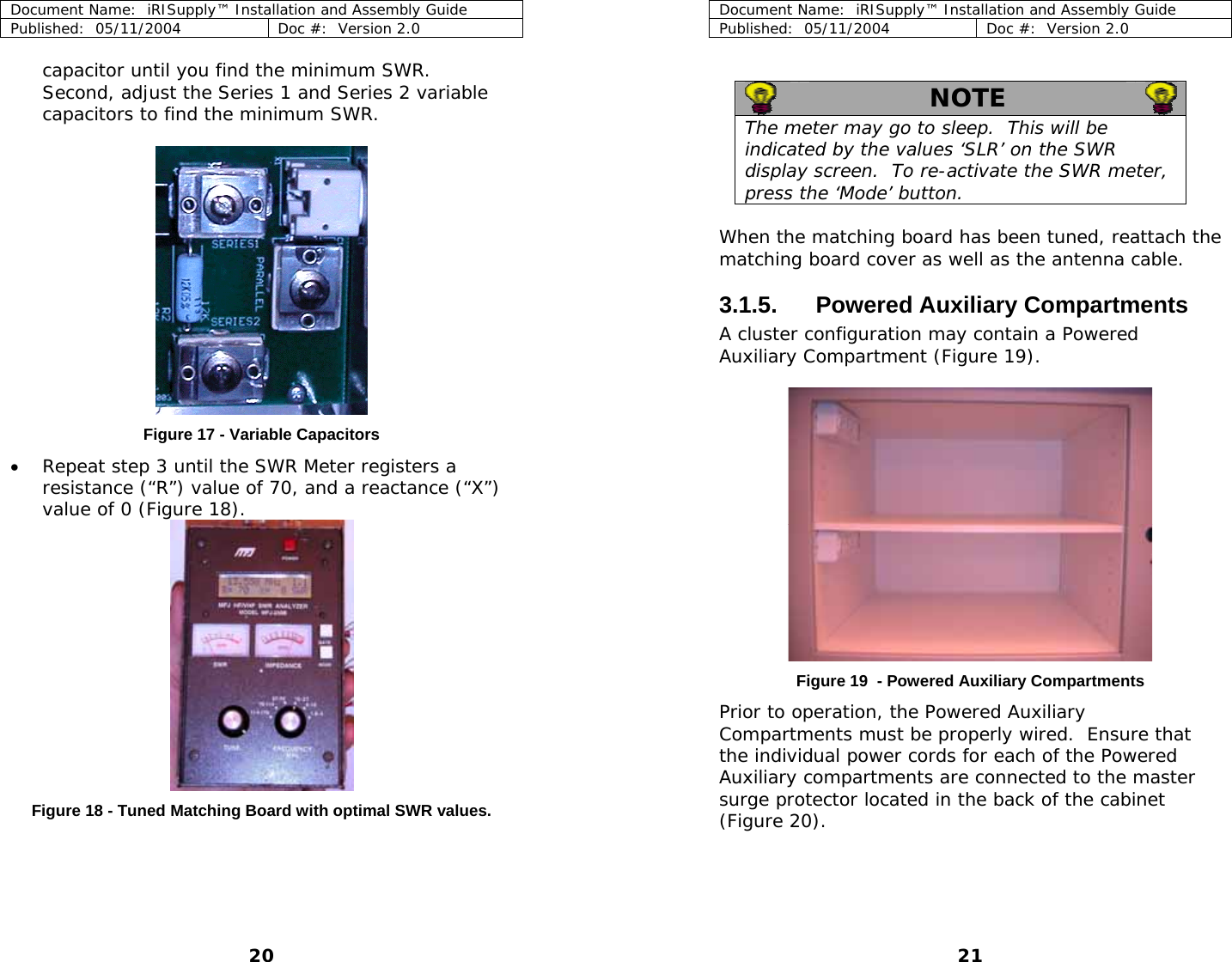 Document Name:  iRISupply™ Installation and Assembly Guide Published:  05/11/2004  Doc #:  Version 2.0  Document Name:  iRISupply™ Installation and Assembly Guide Published:  05/11/2004  Doc #:  Version 2.0  21  capacitor until you find the minimum SWR.  Second, adjust the Series 1 and Series 2 variable capacitors to find the minimum SWR.    NOTE   The meter may go to sleep.  This will be indicated by the values ‘SLR’ on the SWR display screen.  To re-activate the SWR meter, press the ‘Mode’ button.   When the matching board has been tuned, reattach the matching board cover as well as the antenna cable.  3.1.5. Powered Auxiliary Compartments A cluster configuration may contain a Powered Auxiliary Compartment (Figure 19).  Figure 17 - Variable Capacitors • Repeat step 3 until the SWR Meter registers a resistance (“R”) value of 70, and a reactance (“X”) value of 0 (Figure 18).   Figure 19  - Powered Auxiliary Compartments Prior to operation, the Powered Auxiliary Compartments must be properly wired.  Ensure that the individual power cords for each of the Powered Auxiliary compartments are connected to the master surge protector located in the back of the cabinet (Figure 20). Figure 18 - Tuned Matching Board with optimal SWR values.  20 