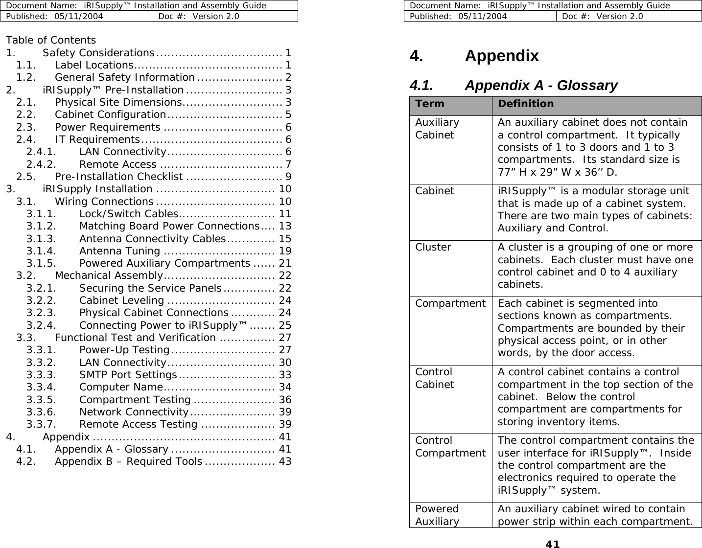 Document Name:  iRISupply™ Installation and Assembly Guide Published:  05/11/2004  Doc #:  Version 2.0  Document Name:  iRISupply™ Installation and Assembly Guide Table of Contents 1. Safety Considerations.................................. 1 1.1. Label Locations........................................ 1 1.2. General Safety Information....................... 2 2. iRISupply™ Pre-Installation .......................... 3 2.1. Physical Site Dimensions........................... 3 2.2. Cabinet Configuration............................... 5 2.3. Power Requirements ................................ 6 2.4. IT Requirements...................................... 6 2.4.1. LAN Connectivity............................... 6 2.4.2. Remote Access ................................. 7 2.5. Pre-Installation Checklist .......................... 9 3. iRISupply Installation ................................ 10 3.1. Wiring Connections ................................ 10 3.1.1. Lock/Switch Cables.......................... 11 3.1.2. Matching Board Power Connections.... 13 3.1.3. Antenna Connectivity Cables............. 15 3.1.4. Antenna Tuning .............................. 19 3.1.5. Powered Auxiliary Compartments ...... 21 3.2. Mechanical Assembly.............................. 22 3.2.1. Securing the Service Panels.............. 22 3.2.2. Cabinet Leveling ............................. 24 3.2.3. Physical Cabinet Connections ............ 24 3.2.4. Connecting Power to iRISupply™....... 25 3.3. Functional Test and Verification ............... 27 3.3.1. Power-Up Testing............................ 27 3.3.2. LAN Connectivity............................. 30 3.3.3. SMTP Port Settings.......................... 33 3.3.4. Computer Name.............................. 34 3.3.5. Compartment Testing ...................... 36 3.3.6. Network Connectivity....................... 39 3.3.7. Remote Access Testing .................... 39 4. Appendix ................................................. 41 4.1. Appendix A - Glossary ............................ 41 4.2. Appendix B – Required Tools................... 43  Published:  05/11/2004  Doc #:  Version 2.0  41 4. Appendix 4.1.  Appendix A - Glossary  Term  Definition Auxiliary Cabinet  An auxiliary cabinet does not contain a control compartment.  It typically consists of 1 to 3 doors and 1 to 3 compartments.  Its standard size is 77” H x 29” W x 36’’ D. Cabinet  iRISupply™ is a modular storage unit that is made up of a cabinet system.  There are two main types of cabinets: Auxiliary and Control. Cluster  A cluster is a grouping of one or more cabinets.  Each cluster must have one control cabinet and 0 to 4 auxiliary cabinets.   Compartment  Each cabinet is segmented into sections known as compartments.  Compartments are bounded by their physical access point, or in other words, by the door access. Control Cabinet  A control cabinet contains a control compartment in the top section of the cabinet.  Below the control compartment are compartments for storing inventory items. Control Compartment  The control compartment contains the user interface for iRISupply™.  Inside the control compartment are the electronics required to operate the iRISupply™ system. Powered Auxiliary  An auxiliary cabinet wired to contain power strip within each compartment.  