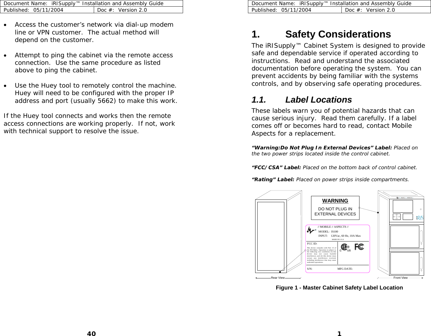 Document Name:  iRISupply™ Installation and Assembly Guide Published:  05/11/2004  Doc #:  Version 2.0  Document Name:  iRISupply™ Installation and Assembly Guide Published:  05/11/2004  Doc #:  Version 2.0  1 • Access the customer’s network via dial-up modem line or VPN customer.  The actual method will depend on the customer.  1. Safety Considerations The iRISupply™ Cabinet System is designed to provide safe and dependable service if operated according to instructions.  Read and understand the associated documentation before operating the system.  You can prevent accidents by being familiar with the systems controls, and by observing safe operating procedures. • Attempt to ping the cabinet via the remote access connection.  Use the same procedure as listed above to ping the cabinet.  • Use the Huey tool to remotely control the machine.  Huey will need to be configured with the proper IP address and port (usually 5662) to make this work.  1.1. Label Locations These labels warn you of potential hazards that can cause serious injury.  Read them carefully. If a label comes off or becomes hard to read, contact Mobile Aspects for a replacement. If the Huey tool connects and works then the remote access connections are working properly.  If not, work with technical support to resolve the issue.   “Warning:Do Not Plug In External Devices” Label: Placed on the two power strips located inside the control cabinet.  “FCC/CSA” Label: Placed on the bottom back of control cabinet.  “Rating” Label: Placed on power strips inside compartments.  // MOBILE // ASPECTS //MODEL:S/N: MFG DATE:FCC ID:MADE IN U.S.AThis device complies with Part 15 of the FCC Rules.  Operation is subject to the following two conditions: (1) this device may not cause harmful interference, and (2) this device must accept any interference received, inclu d ing  int e rference  t h at  m a y cause  undesired operations.120Vac, 60 Hz, 10A MaxIS100INPUT:WARNINGDO NOT PLUG INEXTERNAL DEVICESRear View Front View Figure 1 - Master Cabinet Safety Label Location 40 