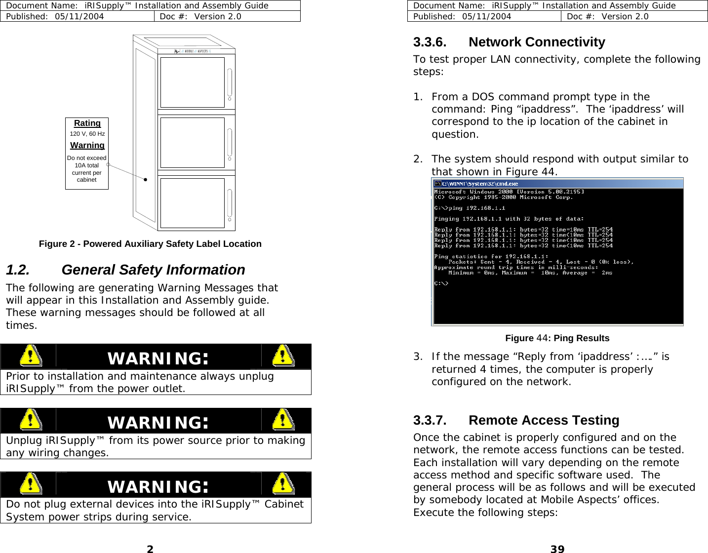 Document Name:  iRISupply™ Installation and Assembly Guide Published:  05/11/2004  Doc #:  Version 2.0  Rating120 V, 60 HzWarningDo not exceed10A totalcurrent percabinet Figure 2 - Powered Auxiliary Safety Label Location 1.2.  General Safety Information The following are generating Warning Messages that will appear in this Installation and Assembly guide.  These warning messages should be followed at all times.   WARNING:   Prior to installation and maintenance always unplug iRISupply™ from the power outlet.   WARNING:   Unplug iRISupply™ from its power source prior to making any wiring changes.   WARNING:   Do not plug external devices into the iRISupply™ Cabinet System power strips during service. Document Name:  iRISupply™ Installation and Assembly Guide Published:  05/11/2004  Doc #:  Version 2.0  39 3.3.6. Network Connectivity To test proper LAN connectivity, complete the following steps:  1. From a DOS command prompt type in the command: Ping “ipaddress”.  The ‘ipaddress’ will correspond to the ip location of the cabinet in question.   2. The system should respond with output similar to that shown in Figure 44.  Figure 44: Ping Results 3. If the message “Reply from ‘ipaddress’ :….” is returned 4 times, the computer is properly configured on the network.    3.3.7. Remote Access Testing Once the cabinet is properly configured and on the network, the remote access functions can be tested.  Each installation will vary depending on the remote access method and specific software used.  The general process will be as follows and will be executed by somebody located at Mobile Aspects’ offices.   Execute the following steps:  2 