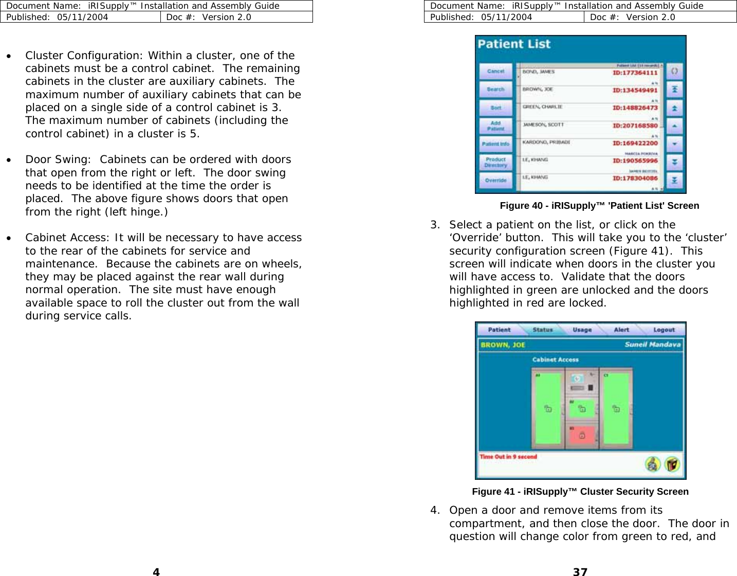 Document Name:  iRISupply™ Installation and Assembly Guide Published:  05/11/2004  Doc #:  Version 2.0  Document Name:  iRISupply™ Installation and Assembly Guide Published:  05/11/2004  Doc #:  Version 2.0  37  • Cluster Configuration: Within a cluster, one of the cabinets must be a control cabinet.  The remaining cabinets in the cluster are auxiliary cabinets.  The maximum number of auxiliary cabinets that can be placed on a single side of a control cabinet is 3.  The maximum number of cabinets (including the control cabinet) in a cluster is 5.   • Door Swing:  Cabinets can be ordered with doors that open from the right or left.  The door swing needs to be identified at the time the order is placed.  The above figure shows doors that open from the right (left hinge.)   Figure 40 - iRISupply™ &apos;Patient List&apos; Screen 3. Select a patient on the list, or click on the ‘Override’ button.  This will take you to the ‘cluster’ security configuration screen (Figure 41).  This screen will indicate when doors in the cluster you will have access to.  Validate that the doors highlighted in green are unlocked and the doors highlighted in red are locked.  • Cabinet Access: It will be necessary to have access to the rear of the cabinets for service and maintenance.  Because the cabinets are on wheels, they may be placed against the rear wall during normal operation.  The site must have enough available space to roll the cluster out from the wall during service calls.   Figure 41 - iRISupply™ Cluster Security Screen 4. Open a door and remove items from its compartment, and then close the door.  The door in question will change color from green to red, and 4 