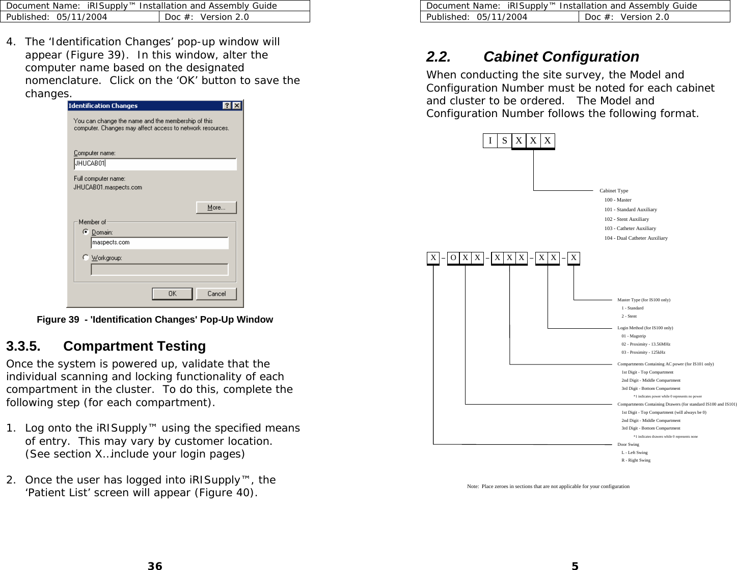 Document Name:  iRISupply™ Installation and Assembly Guide Published:  05/11/2004  Doc #:  Version 2.0  4. The ‘Identification Changes’ pop-up window will appear (Figure 39).  In this window, alter the computer name based on the designated nomenclature.  Click on the ‘OK’ button to save the changes.  Document Name:  iRISupply™ Installation and Assembly Guide Published:  05/11/2004  Doc #:  Version 2.0  5 2.2.  Cabinet Configuration  When conducting the site survey, the Model and Configuration Number must be noted for each cabinet and cluster to be ordered.   The Model and Configuration Number follows the following format.  Cabinet Type100 - Master101 - Standard AuxiliaryISXXX102 - Stent Auxiliary103 - Catheter Auxiliary104 - Dual Catheter Auxiliary Master Type (for IS100 only)1 - Standard2 - StentLogin Method (for IS100 only)01 - Magstrip02 - Proximity - 13.56MHz03 - Proximity - 125kHzCompartments Containing AC power (for IS101 only)1st Digit - Top Compartment2nd Digit - Middle Compartment3rd Digit - Bottom Compartment*1 indicates power while 0 represents no powerCompartments Containing Drawers (for standard IS100 and IS101)1st Digit - Top Compartment (will always be 0)2nd Digit - Middle Compartment3rd Digit - Bottom Compartment*1 indicates drawers while 0 represents noneDoor SwingL - Left SwingR - Right SwingX OXX XXX XX XNote:  Place zeroes in sections that are not applicable for your configuration Figure 39  - &apos;Identification Changes&apos; Pop-Up Window 3.3.5. Compartment Testing Once the system is powered up, validate that the individual scanning and locking functionality of each compartment in the cluster.  To do this, complete the following step (for each compartment).  1. Log onto the iRISupply™ using the specified means of entry.  This may vary by customer location.  (See section X…include your login pages)  2. Once the user has logged into iRISupply™, the ‘Patient List’ screen will appear (Figure 40).  36 