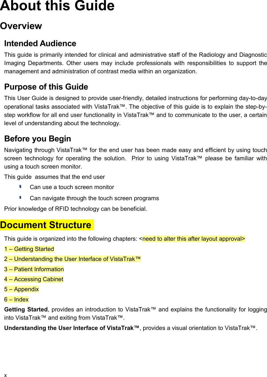 About this GuideOverviewIntended AudienceThis guide is primarily intended for clinical and administrative staff of the Radiology and Diagnostic Imaging Departments. Other users may include professionals with responsibilities to support the management and administration of contrast media within an organization.Purpose of this GuideThis User Guide is designed to provide user-friendly, detailed instructions for performing day-to-day operational tasks associated with VistaTrak™. The objective of this guide is to explain the step-by-step workflow for all end user functionality in VistaTrak™ and to communicate to the user, a certain level of understanding about the technology.Before you BeginNavigating through VistaTrak™ for the end user has been made easy and efficient by using touch screen technology for operating the solution.   Prior to using VistaTrak™ please be familiar  with using a touch screen monitor.This guide  assumes that the end userCan use a touch screen monitorCan navigate through the touch screen programsPrior knowledge of RFID technology can be beneficial.Document Structure This guide is organized into the following chapters: &lt;need to alter this after layout approval&gt;1 – Getting Started2 – Understanding the User Interface of VistaTrak™3 – Patient Information4 – Accessing Cabinet5 – Appendix6 – IndexGetting Started, provides an introduction to VistaTrak™ and explains the functionality for logging into VistaTrak™ and exiting from VistaTrak™.Understanding the User Interface of VistaTrak™, provides a visual orientation to VistaTrak™. x