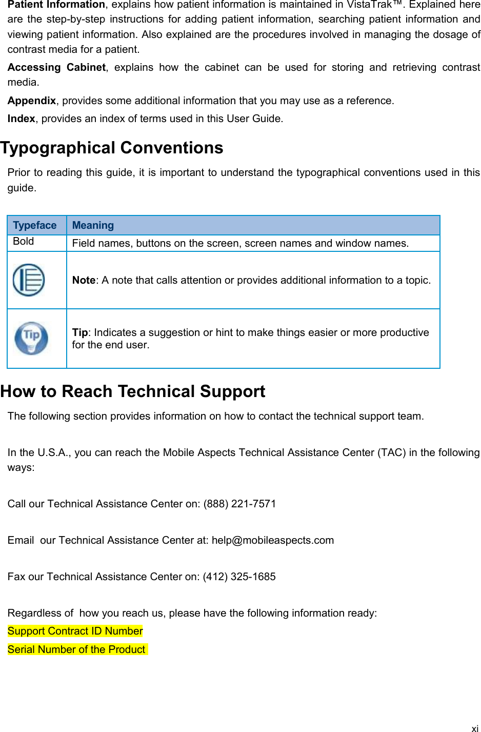 Patient Information, explains how patient information is maintained in VistaTrak™. Explained here are the step-by-step instructions for adding patient information, searching patient information and viewing patient information. Also explained are the procedures involved in managing the dosage of contrast media for a patient.Accessing   Cabinet, explains   how  the   cabinet   can  be  used   for  storing  and  retrieving   contrast media.Appendix, provides some additional information that you may use as a reference.Index, provides an index of terms used in this User Guide. Typographical ConventionsPrior to reading this guide, it is important to understand the typographical conventions used in this guide. Typeface  MeaningBold Field names, buttons on the screen, screen names and window names.Note: A note that calls attention or provides additional information to a topic.Tip: Indicates a suggestion or hint to make things easier or more productive for the end user.How to Reach Technical SupportThe following section provides information on how to contact the technical support team.In the U.S.A., you can reach the Mobile Aspects Technical Assistance Center (TAC) in the following ways:Call our Technical Assistance Center on: (888) 221-7571Email  our Technical Assistance Center at: help@mobileaspects.com Fax our Technical Assistance Center on: (412) 325-1685Regardless of  how you reach us, please have the following information ready:Support Contract ID NumberSerial Number of the Product xi