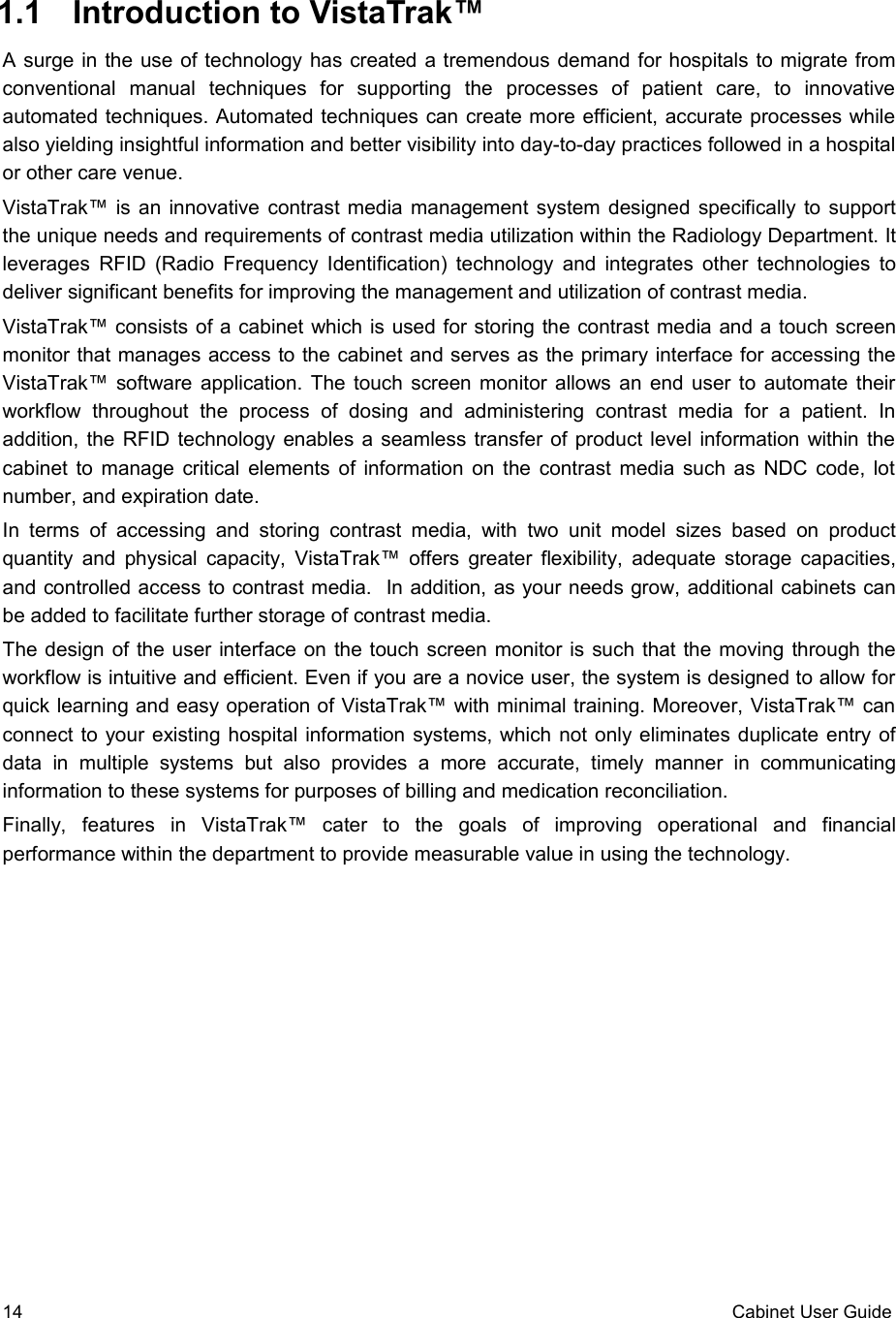  1.1  Introduction to VistaTrak™ A surge in the use of technology has created a tremendous demand for hospitals to migrate from conventional   manual   techniques   for   supporting   the   processes   of   patient   care,   to   innovative automated techniques. Automated techniques can create more efficient, accurate processes while also yielding insightful information and better visibility into day-to-day practices followed in a hospital or other care venue.VistaTrak™ is an innovative contrast media management system designed specifically to support the unique needs and requirements of contrast media utilization within the Radiology Department. It leverages RFID (Radio Frequency Identification) technology and integrates other technologies to deliver significant benefits for improving the management and utilization of contrast media.VistaTrak™ consists of a cabinet which is used for storing the contrast media and a touch screen monitor that manages access to the cabinet and serves as the primary interface for accessing the VistaTrak™ software application. The touch screen monitor allows an end user to automate their workflow   throughout   the   process  of   dosing   and   administering   contrast   media   for   a   patient.   In addition, the RFID technology enables a seamless transfer of product level information within the cabinet to manage critical elements of information on the contrast media such as NDC code, lot number, and expiration date.In terms of accessing  and  storing   contrast media, with two unit model sizes based  on  product quantity and physical capacity, VistaTrak™ offers greater flexibility, adequate storage capacities, and controlled access to contrast media.  In addition, as your needs grow, additional cabinets can be added to facilitate further storage of contrast media.The design of the user interface on the touch screen monitor is such that the moving through the workflow is intuitive and efficient. Even if you are a novice user, the system is designed to allow for quick learning and easy operation of VistaTrak™ with minimal training. Moreover, VistaTrak™ can connect to your existing hospital information systems, which not only eliminates duplicate entry of data   in   multiple   systems   but   also   provides  a   more   accurate,   timely   manner   in   communicating information to these systems for purposes of billing and medication reconciliation.Finally,   features   in   VistaTrak™   cater   to   the   goals   of   improving   operational   and   financial performance within the department to provide measurable value in using the technology.  14 Cabinet User Guide