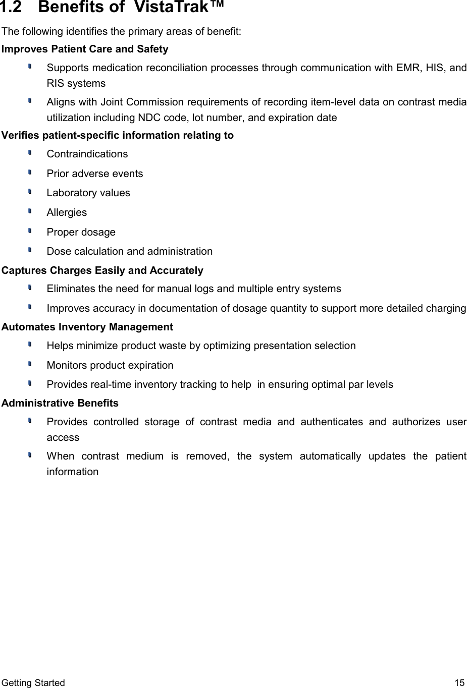  1.2  Benefits of  VistaTrak™The following identifies the primary areas of benefit:Improves Patient Care and SafetySupports medication reconciliation processes through communication with EMR, HIS, and RIS systemsAligns with Joint Commission requirements of recording item-level data on contrast media utilization including NDC code, lot number, and expiration dateVerifies patient-specific information relating toContraindicationsPrior adverse eventsLaboratory valuesAllergiesProper dosageDose calculation and administrationCaptures Charges Easily and AccuratelyEliminates the need for manual logs and multiple entry systemsImproves accuracy in documentation of dosage quantity to support more detailed chargingAutomates Inventory ManagementHelps minimize product waste by optimizing presentation selectionMonitors product expirationProvides real-time inventory tracking to help  in ensuring optimal par levelsAdministrative BenefitsProvides   controlled   storage   of   contrast  media   and   authenticates   and   authorizes   user accessWhen   contrast   medium   is   removed,   the   system   automatically   updates   the   patient informationGetting Started 15