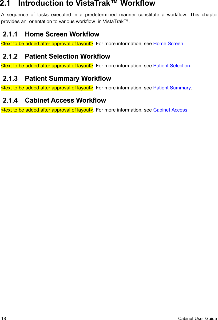  2.1  Introduction to VistaTrak™ WorkflowA  sequence  of  tasks  executed  in  a  predetermined  manner  constitute  a  workflow.   This  chapter provides an  orientation to various workflow  in VistaTrak™.  2.1.1  Home Screen Workflow&lt;text to be added after approval of layout&gt;. For more information, see Home Screen. 2.1.2  Patient Selection Workflow&lt;text to be added after approval of layout&gt;. For more information, see Patient Selection. 2.1.3  Patient Summary Workflow&lt;text to be added after approval of layout&gt;. For more information, see Patient Summary. 2.1.4  Cabinet Access Workflow&lt;text to be added after approval of layout&gt;. For more information, see Cabinet Access.18 Cabinet User Guide