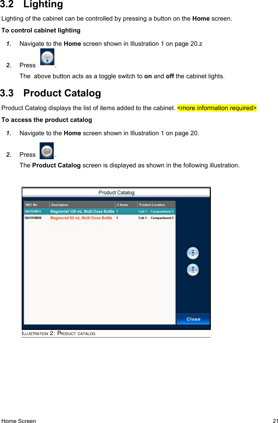  3.2  LightingLighting of the cabinet can be controlled by pressing a button on the Home screen.To control cabinet lighting1. Navigate to the Home screen shown in Illustration 1 on page 20.z2. Press           .The  above button acts as a toggle switch to on and off the cabinet lights. 3.3  Product CatalogProduct Catalog displays the list of items added to the cabinet. &lt;more information required&gt;To access the product catalog1. Navigate to the Home screen shown in Illustration 1 on page 20.2. Press           .The Product Catalog screen is displayed as shown in the following illustration.Home Screen   21ILLUSTRATION 2: PRODUCT CATALOG