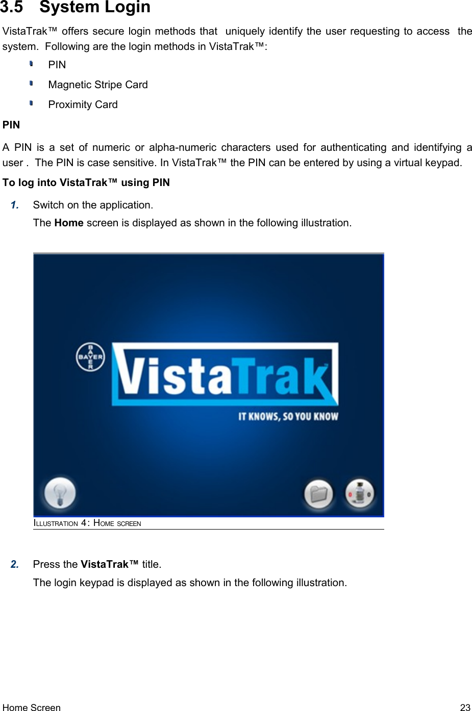  3.5  System LoginVistaTrak™ offers secure login methods that  uniquely identify the user requesting to access  the system.  Following are the login methods in VistaTrak™: PINMagnetic Stripe CardProximity CardPINA PIN is a set of numeric or alpha-numeric characters used for authenticating and identifying a user .  The PIN is case sensitive. In VistaTrak™ the PIN can be entered by using a virtual keypad.To log into VistaTrak™ using PIN1. Switch on the application.The Home screen is displayed as shown in the following illustration.2. Press the VistaTrak™ title. The login keypad is displayed as shown in the following illustration.Home Screen   23ILLUSTRATION 4: HOME SCREEN